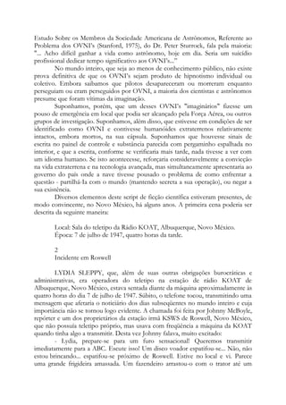Estudo Sobre os Membros da Sociedade Americana de Astrônomos, Referente ao
Problema dos OVNI’s (Stanford, 1975), do Dr. Peter Sturrock, fala pela maioria:
"... Acho difícil ganhar a vida como astrônomo, hoje em dia. Seria um suicídio
profissional dedicar tempo significativo aos OVNI’s...”
No mundo inteiro, que seja ao menos de conhecimento público, não existe
prova definitiva de que os OVNI’s sejam produto de hipnotismo individual ou
coletivo. Embora saibamos que pilotos desapareceram ou morreram enquanto
perseguiam ou eram perseguidos por OVNI, a maioria dos cientistas e astrônomos
presume que foram vítimas da imaginação.
Suponhamos, porém, que um desses OVNI’s "imaginários" fizesse um
pouso de emergência em local que podia ser alcançado pela Força Aérea, ou outros
grupos de investigação. Suponhamos, além disso, que estivesse em condições de ser
identificado como OVNI e contivesse humanóides extraterrenos relativamente
intactos, embora mortos, na sua cápsula. Suponhamos que houvesse sinais de
escrita no painel de controle e substância parecida com pergaminho espalhada no
interior, e que a escrita, conforme se verificaria mais tarde, nada tivesse a ver com
um idioma humano. Se isto acontecesse, reforçaria consideravelmente a convicção
na vida extraterrena e na tecnologia avançada, mas simultaneamente apresentaria ao
governo do país onde a nave tivesse pousado o problema de como enfrentar a
questão - partilhá-Ia com o mundo (mantendo secreta a sua operação), ou negar a
sua existência.
Diversos elementos deste script de ficção científica estiveram presentes, de
modo convincente, no Novo México, há alguns anos. A primeira cena poderia ser
descrita da seguinte maneira:
Local: Sala do teletipo da Rádio KOAT, Albuquerque, Novo México.
Época: 7 de julho de 1947, quatro horas da tarde.
2
Incidente em Roswell
LYDIA SLEPPY, que, além de suas outras obrigações burocráticas e
administrativas, era operadora do teletipo na estação de rádio KOAT de
Albuquerque, Novo México, estava sentada diante da máquina aproximadamente às
quatro horas do dia 7 de julho de 1947. Súbito, o telefone tocou, transmitindo uma
mensagem que afetaria o noticiário dos dias subseqüentes no mundo inteiro e cuja
importância não se tornou logo evidente. A chamada foi feita por Johnny McBoyle,
repórter e um dos proprietários da estação irmã KSWS de Roswell, Novo México,
que não possuía teletipo próprio, mas usava com freqüência a máquina da KOAT
quando tinha algo a transmitir. Desta vez Johnny falava, muito excitado:
- Lydia, prepare-se para um furo sensacional! Queremos transmitir
imediatamente para a ABC. Escute isso! Um disco voador espatifou-se... Não, não
estou brincando... espatifou-se próximo de Roswell. Estive no local e vi. Parece
uma grande frigideira amassada. Um fazendeiro arrastou-o com o trator até um
 