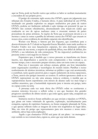 aqui na Terra, pode ter havido outros que ambos os lados se ocultam mutuamente
e escondem do seu próprio povo.
O perigo do constante sigilo acerca dos OVNI’s, agora em julgamento nos
tribunais dos Estados Unidos, é bastante óbvio. A pane individual de um OVNI,
resultando em grandes explosões ou ataques retaliatórios por parte de outros
OVNI’s, poderia ser facilmente atribuída à ação inimiga em potencial (já que os
OVNI’s não existem oficialmente), desencadeando uma reação em cadeia que
conduziria ao uso de ogivas nucleares entre o crescente número de países
possuidores de armas atômicas. As nações da Terra que as possuem devem-se a si
mesmas e umas às outras a partilha de informes acerca dos OVNI’s que cruzam os
nossos céus, como evidência de atividades espaciais não-identificadas.
Werner von Braun, o famoso pai dos foguetes, que contribuiu para o
desenvolvimento da V-2 alemã na Segunda Guerra Mundial e mais tarde auxiliou os
Estados Unidos nos seus lançamentos espaciais, fez uma declaração profética
pouco antes de sua morte, a respeito da qualidade difusa, mas difícil de definir, dos
OVNI’s e sua inferência de vida extraterrena: "É tão impossível confirmá-los no
presente como o será negá-los no futuro.”
Esperemos que, à medida que o nosso presente se transforma em futuro
incerto, nos disponhamos a aceitá-los com compreensão e boa vontade e, ao
mesmo tempo, com o necessário preparo técnico, tanto em terra como no espaço.
Para isso é necessário um esforço comum, global, um livre intercâmbio
entre organizações científicas e tecnológicas do mundo inteiro. Partilhar o nosso
conhecimento de técnicas inventivas, informar ao público o que está acontecendo,
e contribuir, tanto quanto possível, para o seguro andamento da nossa espaçonave,
a Terra, através dos perigos inerentes ao cosmos. E embora ignoremos ainda se os
OVNI’s representam ou não uma ameaça, torna-se evidente, à medida que as
superpotências fazem experiências com mísseis de alcance cada vez mais longo e
satélites assassinos, que a humanidade representa para si mesma um perigo, tanto
no espaço como na terra.
A presença cada vez mais óbvia dos OVNI’s sobre os continentes e
oceanos terrestres leva-nos a refletir sobre o uso que fazemos dos grandes
progressos científicos do último século e que estão agora, quem sabe, escapando ao
nosso controle.
Inúmeros motivos foram atribuídos aos que enviam e tripulam os OVNI’s,
que giram em torno sobretudo de agressão, exploração, reconhecimento para
conquista, captura de espécimes humanos, ou futura ocupação planejada da Terra,
e que apenas refletem todos as imagens de como nós reagiríamos no lugar deles.
Mas, em vista do perigo que representamos para nós mesmos e nosso meio-
ambiente, talvez haja outra explicação.
Aquilo a que chamamos OVNI será parte de um plano - ou mensagem -
cujo sentido se nos tornará claro, espera-se, antes que seja tarde demais.
 