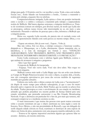 abrigo para gado. O Exército está lá e vai recolher a coisa. Toda a área está isolada.
Escute isso... Estão falando em homenzinhos a bordo... Comece a transmitir a
notícia pelo teletipo, enquanto fico no telefone.
Compreensivelmente intrigada, Lydia ajeitou o fone em posição incômoda
entre o ouvido e o ombro e começou a transmitir pelo teletipo a surpreendente
notícia de McBoyle. Mal batera algumas sentenças, a máquina imobilizou-se. Trata-
se de ocorrência comum em teletipos, por diversas razões, de modo que Lydia não
se preocupou, embora nunca tivesse sido interrompida no ar, em meio a uma
transmissão. Passando o telefone do pescoço para a mão, informou a McBoyle que
a máquina parara.
Desta vez, segundo Lydia recorda, ele parecia não só excitado como sob
pressão e aparentemente falando com outra pessoa ao mesmo tempo. Disse, a voz
tensa:
- Espere um minuto, falo já com você... Espere... Volto já.
Mas não voltou. Em vez disso, o teletipo começou a funcionar sozinho,
dirigindo-se a Albuquerque, ou a Lydia, diretamente. Quem transmitia não se
identificou, e o tom da mensagem era formal e seco: "ATENÇÃO
ALBUQUERQUE: NÃO TRANSMITA. REPITO, NÃO TRANSMITA ESTA
MENSAGEM. INTERROMPA IMEDIATAMENTE A COMUNICAÇÃO.”
Como Lydia continuasse com o telefone ligado para McBoyle, contou o
que acabara de acontecer à máquina e perguntou:
- Que é que faço agora?
A resposta de McBoyle foi inesperada:
- Esqueça. Você não ouviu nada. Você não deve saber. Não toque no
assunto com ninguém.
McBoyle contou mais tarde a Lydia Sleppy que vira um avião com destino
ao Campo de Wright-Patterson levantar vôo com o objeto, ou partes dele, a bordo,
mas não conseguira aproximar-se por causa das severas medidas de segurança
mantidas por guardas armados.
Embora este tenha sido o último contato de Lydia com o "acontecimento",
ela dispôs de muito tempo para reflexão subseqüente, já que o caso foi muito
discutido após o regresso de seu chefe, Merle Tucker, que na ocasião se achava fora
da cidade. Tucker preocupou-se com o envolvimento de sua estação no incidente,
achando que poderia prejudicar seu recente pedido de licença federal para uma
estação subsidiária, que pretendia acrescentar à sua Rio Grande, Broadcasting
Network. O que o aborreceu em particular foi o fato de, por mais que tentasse, não
conseguir comprovar se o incidente ocorrera ou não.
O mais interessante é que muitas das pessoas com quem tentou conversar
sobre o assunto insistiram em que o objeto aterrissara na vasta região a oeste de
Socorro, Novo México, e não nas proximidades de Roswell, e que um delegado do
xerife daquela cidade estivera no local, examinara os destroços de uma espécie de
objeto em forma de pires, juntamente com uma pequena mancha calcinada no solo.
- Tornou-se de repente impossível encontrar alguém que quisesse falar no
assunto - declarou, em recente entrevista.
 