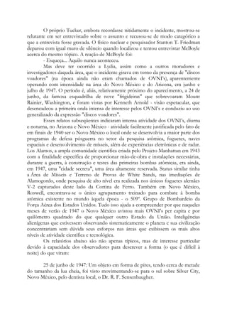 O próprio Tucker, embora recordasse nitidamente o incidente, mostrou-se
relutante em ser entrevistado sobre o assunto e recusou-se de modo categórico a
que a entrevista fosse gravada. O físico nuclear e pesquisador Stanton T. Friedman
deparou com igual muro de silêncio quando localizou e tentou entrevistar McBoyle
acerca do mesmo tópico. A reação de McBoyle foi:
- Esqueça... Aquilo nunca aconteceu.
Mas deve ter ocorrido a Lydia, assim como a outros moradores e
investigadores daquela área, que o incidente girava em torno da presença de "discos
voadores" (na época ainda não eram chamados de OVNI’s), aparentemente
operando com intensidade na área do Novo México e do Arizona, em junho e
julho de 1947. O período é, aliás, relativamente próximo do aparecimento, a 24 de
junho, da famosa esquadrilha de nove "frigideiras" que sobrevoaram Mount
Rainier, Washington, e foram vistas por Kenneth Arnold - visão espetacular, que
desencadeou a primeira onda intensa de interesse pelos OVNI’s e conduziu ao uso
generalizado da expressão "discos voadores".
Esses relatos subseqüentes indicaram intensa atividade dos OVNI’s, diurna
e noturna, no Arizona e Novo México - atividade facilmente justificada pelo fato de
em finais de 1940 ser o Novo México o local onde se desenvolvia a maior parte dos
programas de defesa pósguerra no setor da pesquisa atômica, foguetes, naves
espaciais e desenvolvimento de mísseis, além de experiências eletrônicas e de radar.
Los Alamos, a ampla comunidade científica criada pelo Projeto Manhattan em 1943
com a finalidade específica de proporcionar mão-de-obra e instalações necessárias,
durante a guerra, à construção e testes das primeiras bombas atômicas, era ainda,
em 1947, uma "cidade secreta", uma área altamente reservada. Status similar tinha
a Área de Mísseis e Terreno de Provas de White Sands, nas imediações de
Alamogordo, onde pesquisa de alto nível era realizada nos únicos foguetes alemães
V-2 capturados deste lado da Cortina de Ferro. Também em Novo México,
Roswell, encontrava-se o único agrupamento treinado para combate à bomba
atômica existente no mundo àquela época - o 509º. Grupo de Bombardeio da
Força Aérea dos Estados Unidos. Tudo isso ajuda a compreender por que naqueles
meses de verão de 1947 o Novo México avistou mais OVNI’s per capita e por
quilômetro quadrado do que qualquer outro Estado da União. Inteligências
alienígenas que estivessem observando sistematicamente o planeta e sua civilização
concentrariam sem dúvida seus esforços nas áreas que exibissem os mais altos
níveis de atividade científica e tecnológica.
Os relatórios abaixo são não apenas típicos, mas de interesse particular
devido à capacidade dos observadores para descrever a forma (o que é difícil à
noite) do que viram:
25 de junho de 1947: Um objeto em forma de pires, tendo cerca de metade
do tamanho da lua cheia, foi visto movimentando-se para o sul sobre Silver City,
Novo México, pelo dentista local, o Dr. R. F. Sensenbaugher.
 