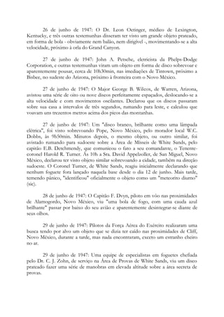 26 de junho de 1947: O Dr. Leon Oetinger, médico de Lexington,
Kentucky, e três outras testemunhas disseram ter visto um grande objeto prateado,
em forma de bola - obviamente nem balão, nem dirigível -, movimentando-se a alta
velocidade, próximo à orla do Grand Canyon.
27 de junho de 1947: John A. Petsche, eletricista da Phelps-Dodge
Corporation, e outras testemunhas viram um objeto em forma de disco sobrevoar e
aparentemente pousar, cerca de 10h30min, nas imediações de Tintown, próximo a
Bisbee, no sudeste do Arizona, próximo à fronteira com o Novo México.
27 de junho de 1947: O Major George B. Wilcox, de Warren, Arizona,
avistou uma série de oito ou nove discos perfeitamente espaçados, deslocando-se a
alta velocidade e com movimentos oscilantes. Declarou que os discos passaram
sobre sua casa a intervalos de três segundos, rumando para leste, e calculou que
voavam uns trezentos metros acima dos picos das montanhas.
27 de junho de 1947: Um "disco branco, brilhante como uma lâmpada
elétrica", foi visto sobrevoando Pope, Novo México, pelo morador local W.C.
Dobbs, às 9h50min. Minutos depois, o mesmo objeto, ou outro similar, foi
avistado rumando para sudoeste sobre a Área de Mísseis de White Sands, pelo
capitão E.B. Detchmendy, que comunicou o fato a seu comandante, o Tenente-
coronel Harold R. Turner. Ás 10h a Sra. David Appelzoller, de San Miguel, Novo
México, declarou ter visto objeto similar sobrevoando a cidade, também na direção
sudoeste. O Coronel Turner, de White Sands, reagiu inicialmente declarando que
nenhum foguete fora lançado naquela base desde o dia 12 de junho. Mais tarde,
temendo pânico, "identificou" oficialmente o objeto como um "meteorito diurno"
(sic).
28 de junho de 1947: O Capitão F. Dvyn, piloto em vôo nas proximidades
de Alamogordo, Novo México, viu "uma bola de fogo, com uma cauda azul
brilhante" passar por baixo do seu avião e aparentemente desintegrar-se diante de
seus olhos.
29 de junho de 1947: Pilotos da Força Aérea do Exército realizaram uma
busca tendo por alvo um objeto que se dizia ter caído nas proximidades de Cliff,
Novo México, durante a tarde, mas nada encontraram, exceto um estranho cheiro
no ar.
29 de junho de 1947: Uma equipe de especialistas em foguetes chefiada
pelo Dr. C. J. Zohn, de serviço na Área de Provas de White Sands, viu um disco
prateado fazer uma série de manobras em elevada altitude sobre a área secreta de
provas.
 