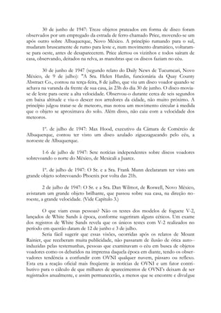 30 de junho de 1947: Treze objetos prateados em forma de disco foram
observados por um empregado da estrada de ferro chamado Price, movendo-se um
após outro sobre Albuquerque, Novo México. A princípio rumando para o sul,
mudaram bruscamente de rumo para leste e, num movimento dramático, voltaram-
se para oeste, antes de desaparecerem. Price alertou os vizinhos e todos saíram de
casa, observando, deitados na relva, as manobras que os discos faziam no céu.
30 de junho de 1947 (segundo relato do Daily News de Tucumcari, Novo
México, de 9 de julho): "A Sra. Helen Hardin, funcionária da Quay County
Abstract Co., contou na terça-feira, 8 de julho, que viu um disco voador quando se
achava na varanda da frente de sua casa, às 23h do dia 30 de junho. O disco movia-
se de leste para oeste a alta velocidade. Observou-o durante cerca de seis segundos
em baixa altitude e viu-o descer nos arredores da cidade, não muito próximo. A
princípio julgou tratar-se de meteoro, mas notou um movimento circular à medida
que o objeto se aproximava do solo. Além disso, não caiu com a velocidade dos
meteoros.
1º. de julho de 1947: Max Hood, executivo da Câmara de Comércio de
Albuquerque, contou ter visto um disco azulado ziguezagueando pelo céu, a
noroeste de Albuquerque.
1-6 de julho de 1947: Sete notícias independentes sobre discos voadores
sobrevoando o norte do México, de Mexicali a Juarez.
1º. de julho de 1947: O Sr. e a Sra. Frank Munn declararam ter visto um
grande objeto sobrevoando Phoenix por volta das 21h.
2 de julho de 1947: O Sr. e a Sra. Dan Wilmot, de Roswell, Novo México,
avistaram um grande objeto brilhante, que passou sobre sua casa, na direção no-
roeste, a grande velocidade. (Vide Capítulo 3.)
O que viam essas pessoas? Não os testes dos modelos de foguete V-2,
lançados de White Sands à época, conforme sugeriram alguns céticos. Um exame
dos registros de White Sands revela que os únicos testes com V-2 realizados no
período em questão datam de 12 de junho e 3 de julho.
Seria fácil sugerir que essas visões, ocorridas após os relatos de Mount
Rainier, que receberam muita publicidade, não passaram de ilusão de ótica auto--
induzidas pelas testemunhas, pessoas que examinavam o céu em busca de objetos
voadores como os debatidos na imprensa daquela época em diante, tendo os obser-
vadores tendência a confundir com OVNI qualquer nuvem, pássaro ou reflexo.
Esta era a reação oficial mais freqüente às notícias de OVNI e um fator contri-
butivo para o cálculo de que milhares de aparecimentos de OVNI’s deixam de ser
registrados anualmente, e assim permanecerão, a menos que se encontre e divulgue
 