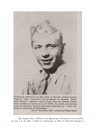 Mas ninguém disse a Wilmot coisa alguma que corroborasse a sua aventura,
até que a 8 de julho o oficial de informação da Base de Roswell entregou à
 