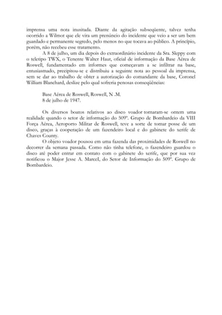 imprensa uma nota inusitada. Diante da agitação subseqüente, talvez tenha
ocorrido a Wilmot que ele vira um prenúncio do incidente que veio a ser um bem
guardado e permanente segredo, pelo menos no que tocava ao público. A princípio,
porém, não recebeu esse tratamento.
A 8 de julho, um dia depois do extraordinário incidente da Sra. Sleppy com
o teletipo TWX, o Tenente Walter Haut, oficial de informação da Base Aérea de
Roswell, fundamentado em informes que começavam a se infiltrar na base,
entusiasmado, precipitou-se e distribuiu a seguinte nota ao pessoal da imprensa,
sem se dar ao trabalho de obter a autorização do comandante da base, Coronel
William Blanchard, deslize pelo qual sofreria penosas conseqüências:
Base Aérea de Roswell, Roswell, N .M.
8 de julho de 1947.
Os diversos boatos relativos ao disco voador tornaram-se ontem uma
realidade quando o setor de informação do 509º. Grupo de Bombardeio da VIII
Força Aérea, Aeroporto Militar de Roswell, teve a sorte de tomar posse de um
disco, graças à cooperação de um fazendeiro local e do gabinete do xerife de
Chaves County.
O objeto voador pousou em uma fazenda das proximidades de Roswell no
decorrer da semana passada. Como não tinha telefone, o fazendeiro guardou o
disco até poder entrar em contato com o gabinete do xerife, que por sua vez
notificou o Major Jesse A. MarceI, do Setor de Informação do 509º. Grupo de
Bombardeio.
 