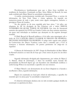 Providenciou-se imediatamente para que o disco fosse recolhido na
residência do fazendeiro. Examinado na Base Aérea Militar de Roswell, foi mais
tarde confiado pelo Major MarceI às autoridades competentes.
A notícia, entusiasticamente recebida pela Associated Press, o serviço de
informações do New York Times e outras agências, foi repetida em
numerosos jornais de todo o país, assim como alguns estrangeiros, inclusive o
prestigioso Times de Londres.
No dia anterior ao da nota expedida pela base aérea, 7 de julho, um
telegrama da AP foi divulgado de São Francisco sob o título: DISCOS
VOADORES EM QUASE TODOS OS ESTADOS. Em vista do fenomenal
aumento das aparições de OVNI nos Estados Unidos nas duas semanas anteriores,
era quase uma introdução ao incidente que alcançaria no dia seguinte destaque
mundial.
O Daily Record de Roswell publicou a 8 de julho uma reportagem sob o
título de FAA CAPTURA DISCO VOADOR NA REGIÃO DE ROSWELL.
DETALHES MANTIDOS EM SEGREDO. O artigo tanto sugeria uma solução
da Controvérsia dos Discos Voadores como dava a entender que a FAA já
começava a boicotar informações. Os pontos pertinentes do artigo são os
seguintes:
O Bureau de Informações do 509º. Grupo de Bombardeio da Base Militar
de Roswell anunciou ao meio-dia de hoje que a base estava de posse de um disco
voador.
Segundo informação divulgada pelo departamento, por ordem do Major J.
A. MarceI, oficial de informação, o disco foi recolhido numa fazenda das
proximidades de Roswell depois que um fazendeiro não identificado notificou o
xerife George Wilcox ter encontrado o aparelho nos seus terrenos.
O Major MareeI e um destacamento do seu Setor dirigiram-se à fazenda e
recolheram o disco, segundo declarações.
Depois de examinado no local pelo oficial de informação, o aparelho foi
remetido (por via aérea) para "as autoridades competentes".
O oficial de informação declarou não ter sido revelado qualquer detalhe da
construção ou aparência do disco.
 