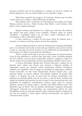 Carrizozo (situado cerca de 50 quilômetros a sudoeste do local do acidente de
Brazel) alegaram ter visto um objeto similar em vôo. Segundo o artigo:
Mark Sloan, operador do aeroporto de Carrizozo, declarou que um disco
voador sobrevoou o campo a 1.200-1.800 metros de altitude.
Sloan declarou que o fenômeno foi observado por ele próprio, por Grady
Warren, instrutor de vôo, e Nolan Lovelace, Ray Shafer e outro homem, todos
pilotos. E fez a seguinte descrição:
Quando notamos pela primeira vez o objeto, por volta das 10h, achamos
que parecia uma pena, porque estava oscilando. Notamos então sua grande
velocidade e concluímos tratar-se de um disco voador. Calculamos que se
movimentava a 200 ou 600 milhas horárias.
O disco sobrevoou o campo em rota quase direta do sudoeste para o
noroeste e se manteve visível por apenas cerca de dez segundos.
Há quem julgue que Sloan se valeu do incidente para conseguir publicidade
para o seu aeroporto, mas soube-se mais tarde que inúmeras outras pessoas tinham
ouvido ou visto algo de fora do comum no céu de Roswell nas proximidades da
hora do pouso do objeto voador ainda não identificado.
Talvez o tempo tivesse algo a ver com os testemunhos do suposto desastre.
Cerca de cem quilômetros a noroeste dali, tinha início, sobre a desolada paisagem
do Novo México, uma das piores tempestades elétricas a atingirem a região nos
últimos tempos. Essas tempestades haviam ocasionalmente abatido aviões na área.
A escassa informação utilizada pelo Tenente Haut para a redação do seu
primeiro press release não bastava para fornecer à imprensa detalhes de
importância crucial, que inúmeras outras testemunhas, inclusive fazendeiros,
soldados, um engenheiro civil, um grupo de estudantes de arqueologia e policiais,
haviam observado em dois locais distintamente diversos daquela área e que
pareciam ligados ao mesmo acidente. Tais detalhes incluíam um grande disco
voador e os despojos de cerca de meia dúzia de criaturas humanóides, com
epiderme de coloração pálida, cerca de um metro e vinte de altura, vestindo uma
espécie de uniforme tipo macacão, de uma só peça. E não mencionavam uma vasta
quantidade de fragmentos extremamente exóticos, quase todos de natureza
metálica, oriundos do mesmo objeto e descritos pelo Major Marcel como "não
fabricados aqui na Terra". Não foi também mencionada à imprensa informação
subseqüente, fornecida por testemunhas, que mencionaram colunas de sinais
hieroglíficos, escrita ou marcação, gravados numa substância similar a madeira (mas
que não era madeira) e outros signos também desconhecidos nos painéis de
controle do disco voador.
 