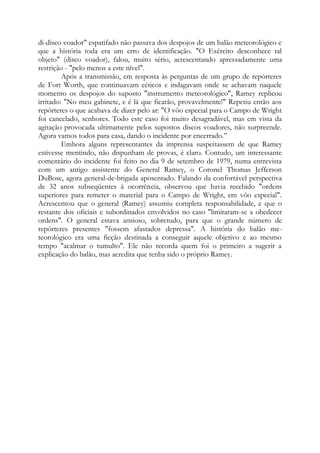 di-disco voador" espatifado não passava dos despojos de um balão meteorológico e
que a história toda era um erro de identificação. "O Exército desconhece tal
objeto" (disco voador), falou, muito sério, acrescentando apressadamente uma
restrição - "pelo menos a este nível".
Após a transmissão, em resposta às perguntas de um grupo de repórteres
de Fort Worth, que continuavam céticos e indagavam onde se achavam naquele
momento os despojos do suposto "instrumento meteorológico", Ramey replicou
irritado: "No meu gabinete, e é lá que ficarão, provavelmente!" Repetiu então aos
repórteres o que acabava de dizer pelo ar: "O vôo especial para o Campo de Wright
foi cancelado, senhores. Todo este caso foi muito desagradável, mas em vista da
agitação provocada ultimamente pelos supostos discos voadores, não surpreende.
Agora vamos todos para casa, dando o incidente por encerrado.”
Embora alguns representantes da imprensa suspeitassem de que Ramey
estivesse mentindo, não dispunham de provas, é claro. Contudo, um interessante
comentário do incidente foi feito no dia 9 de setembro de 1979, numa entrevista
com um antigo assistente do General Ramey, o Coronel Thomas Jefferson
DuBose, agora general-de-brigada aposentado. Falando da confortável perspectiva
de 32 anos subseqüentes à ocorrência, observou que havia recebido "ordens
superiores para remeter o material para o Campo de Wright, em vôo especial".
Acrescentou que o general (Ramey) assumiu completa responsabilidade, e que o
restante dos oficiais e subordinados envolvidos no caso "limitaram-se a obedecer
ordens". O general estava ansioso, sobretudo, para que o grande número de
repórteres presentes "fossem afastados depressa". A história do balão me-
teorológico era uma ficção destinada a conseguir aquele objetivo e ao mesmo
tempo "acalmar o tumulto". Ele não recorda quem foi o primeiro a sugerir a
explicação do balão, mas acredita que tenha sido o próprio Ramey.
 