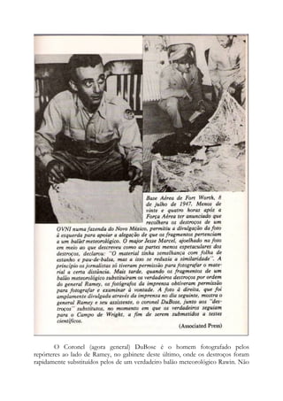 O Coronel (agora general) DuBose é o homem fotografado pelos
repórteres ao lado de Ramey, no gabinete deste último, onde os destroços foram
rapidamente substituídos pelos de um verdadeiro balão meteorológico Rawin. Não
 