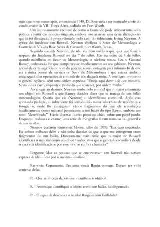 mais que nove meses após, em maio de 1948, DuBose viria a ser nomeado chefe do
estado-maior da VIII Força Aérea, sediada em Fort Worth.
Um impressionante exemplo de como o Comando pode articular uma nova
política a partir das notícias originais, embora isso acarrete uma certa alteração no
que já foi divulgado, é proporcionado pelo caso do subtenente Irving Newton. A
época do incidente em Roswell, Newton chefiava o Setor de Meteorologia e
Controle de Vôo da Base Aérea de Carswell, Fort Worth, Texas.
Segundo recorda Newton, ele não viu nem ouviu o que quer que fosse a
respeito do Incidente Roswell no dia 7 de julho. Mas na noite de 8 de julho,
quando trabalhava no Setor de Meteorologia, o telefone tocou. Era o General
Ramey, ordenando-lhe que comparecesse imediatamente ao seu gabinete. Newton,
apesar de certa urgência no tom do general, reuniu coragem para informá-Io de que
era a única pessoa de serviço no Setor de Meteorologia e que estava também
encarregado das operações de controle de vôo daquela noite. A esse ligeiro protesto
o general replicou com uma ordem expressa: "Esteja aqui dentro de dez minutos.
Se não tiver carro, requisite o primeiro que aparecer, por ordem minha.”
Ao chegar ao destino, Newton soube pelo coronel que o major encontrara
um objeto em Roswell e que Ramey decidira dizer que se tratava de um balão
meteorológico. Queria que ele (Newton) o identificasse como tal. Após essa
apressada preleção, o subtenente foi introduzido numa sala cheia de repórteres e
fotógrafos, onde lhe entregaram vários fragmentos do que ele reconheceu
imediatamente como material pertencente a um balão do tipo Rawin, embora um
tanto "deteriorado". Havia diversas outras peças no chão, sobre um papel pardo.
Enquanto realizava o exame, uma série de fotografias foram tomadas do general e
de seu auxiliar.
Newton declarou (entrevista Moore, julho de 1979): "Era caso encerrado.
Eu soltara milhares deles e não tinha dúvidas de que o que me entregaram eram
fragmentos de um balão. Disseram-me mais tarde que o major de Roswell
identificara o material como um disco voador, mas que o general desconfiara desde
o início da identificação e por esse motivo eu fora chamado.”
Pergunta: Mas as pessoas que se encontravam em Roswell não seriam
capazes de identificar por si mesmas o balão?
Resposta: Certamente. Era uma sonda Rawin comum. Devem ter visto
centenas delas.
P. - Que aconteceu depois que identificou o objeto?
R. - Assim que identifiquei o objeto como um balão, fui dispensado.
P. - É capaz de descrever o tecido? Rasgava com facilidade?
 