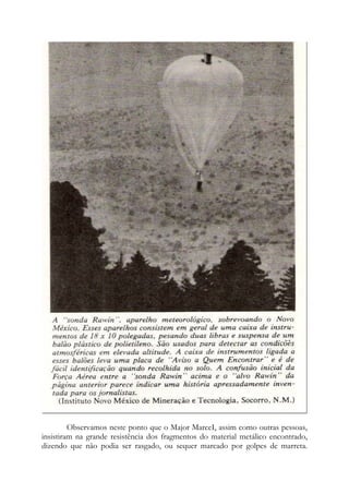 Observamos neste ponto que o Major MarceI, assim como outras pessoas,
insistiram na grande resistência dos fragmentos do material metálico encontrado,
dizendo que não podia ser rasgado, ou sequer marcado por golpes de marreta.
 