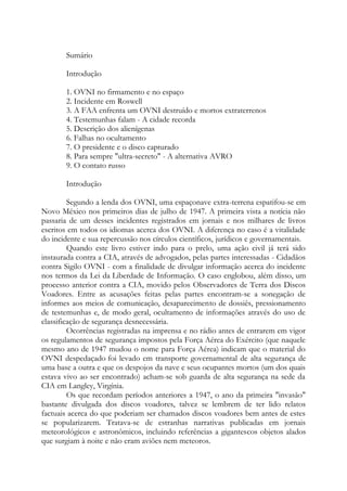 Sumário
Introdução
1. OVNI no firmamento e no espaço
2. Incidente em Roswell
3. A FAA enfrenta um OVNI destruído e mortos extraterrenos
4. Testemunhas falam - A cidade recorda
5. Descrição dos alienígenas
6. Falhas no ocultamento
7. O presidente e o disco capturado
8. Para sempre "ultra-secreto" - A alternativa AVRO
9. O contato russo
Introdução
Segundo a lenda dos OVNI, uma espaçonave extra-terrena espatifou-se em
Novo México nos primeiros dias de julho de 1947. A primeira vista a notícia não
passaria de um desses incidentes registrados em jornais e nos milhares de livros
escritos em todos os idiomas acerca dos OVNI. A diferença no caso é a vitalidade
do incidente e sua repercussão nos círculos científicos, jurídicos e governamentais.
Quando este livro estiver indo para o prelo, uma ação civil já terá sido
instaurada contra a CIA, através de advogados, pelas partes interessadas - Cidadãos
contra Sigilo OVNI - com a finalidade de divulgar informação acerca do incidente
nos termos da Lei da Liberdade de Informação. O caso englobou, além disso, um
processo anterior contra a CIA, movido pelos Observadores de Terra dos Discos
Voadores. Entre as acusações feitas pelas partes encontram-se a sonegação de
informes aos meios de comunicação, desaparecimento de dossiês, pressionamento
de testemunhas e, de modo geral, ocultamento de informações através do uso de
classificação de segurança desnecessária.
Ocorrências registradas na imprensa e no rádio antes de entrarem em vigor
os regulamentos de segurança impostos pela Força Aérea do Exército (que naquele
mesmo ano de 1947 mudou o nome para Força Aérea) indicam que o material do
OVNI despedaçado foi levado em transporte governamental de alta segurança de
uma base a outra e que os despojos da nave e seus ocupantes mortos (um dos quais
estava vivo ao ser encontrado) acham-se sob guarda de alta segurança na sede da
CIA em Langley, Virgínia.
Os que recordam períodos anteriores a 1947, o ano da primeira "invasão"
bastante divulgada dos discos voadores, talvez se lembrem de ter lido relatos
factuais acerca do que poderiam ser chamados discos voadores bem antes de estes
se popularizarem. Tratava-se de estranhas narrativas publicadas em jornais
meteorológicos e astronômicos, incluindo referências a gigantescos objetos alados
que surgiam à noite e não eram aviões nem meteoros.
 
