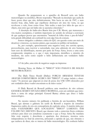 Quando lhe perguntaram se o aparelho de Roswell seria um balão
meteorológico ou científico, Moore respondeu: "Baseado na descrição que acaba de
fazer, posso dizer que não, definitivamente. Não havia no ano de 1947, e nem
mesmo hoje, aliás, balão que espalhasse destroços em área tão vasta, ou que
revolvesse o solo, fosse como fosse. Não tenho a mais leve idéia do que era o
objeto, mas creio que um balão não se ajustaria à descrição.”
A descrição do balão-alvo Rawin feita por C.B. Moore, que manuseara e
vira muitos exemplares, é também importante no sentido de reforçar a convicção
de que qualquer pessoa que encontrasse "material de folha tênue e pau-de-balsa"
teria grande dificuldade em confundi-los com algo fora do comum.
Somos obrigados a admirar a tática do Q.G. em questão como um meio de
desativar o interesse, ou mesmo pânico, que causaria no público tal incidente.
Se, por exemplo, apresentassem uma negativa total, isto serviria apenas,
provavelmente, para reavivar a curiosidade, mas uma admissão de erro humano
num caso de identificação, mesmo por parte da Força Aérea, levava a uma certa
compreensão simpática e, o que é mais importante, desinflava o mistério do
incidente, tão certo como expelir o hélio deflacionaria um verdadeiro balão
meteorológico.
A 9 de julho, uma série de negativas surgiu na imprensa:
Morning News, de Dallas: O "DISCO" NÃO PASSAVA DE BALÃO
METEOROLÓGICO.
The Daily Times Herald (Dallas): FORÇAS ARMADAS TENTAM
ABAFAR COMENTÁRIOS ACERCA DO "DISCO". O artigo incluía a obser-
vação: "As pessoas que julgavam já estar de posse dos US$ 3.000 oferecidos por
um verdadeiro disco voador encontram-se de mãos vazias.”
O Daily Record de Roswell publicou uma manchete de oito colunas:
GENERAL RAMEY ESVAZIA DISCO ROSWELL, com um subtítulo que intro-
duzia o tema do artigo principal: General Ramey afirma que disco é balão
meteorológico.
No mesmo número foi publicada a história de um fazendeiro, William
Brazel, que alertara o gabinete do xerife de Roswell a respeito de estranhos
fragmentos caídos do céu em conseqüência de explosão aérea. A matéria tinha por
título: FAZENDEIRO QUE LOCALIZOU "DISCO" LAMENTA TER
FALADO NO ASSUNTO. Brazel, que durante toda a entrevista fizera evidentes
esforços para dizer aos jornalistas exatamente o que a Força Aérea lhe mandara
falar com respeito à descoberta e aparência dos destroços, mostrou certa
independência no final da entrevista, arriscando a opinião de que, não obstante o
que acabava de dizer, não se tratava de balão meteorológico. Ele conhecia balões
 