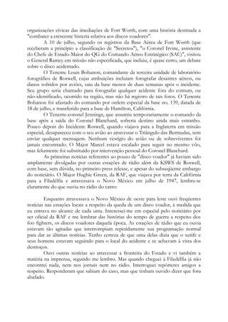 organizações cívicas das imediações de Fort Worth, com uma história destinada a
"combater a crescente histeria relativa aos discos voadores".
A 10 de julho, segundo os registros da Base Aérea de Fort Worth (que
receberam a princípio a classificação de "Secretos"), "o Coronel Irvine, assistente
do Chefe de Estado-Maior do QG do Comando Aéreo Estratégico (SAC)", visitou
o General Ramey em missão não especificada, que incluiu, é quase certo, um debate
sobre o disco acidentado.
O Tenente Louis Bohanon, comandante da terceira unidade de laboratório
fotográfico de Roswell, cujas atribuições incluíam fotografar desastres aéreos, ou
danos sofridos por aviões, saiu da base menos de duas semanas após o incidente.
Seu grupo seria chamado para fotografar qualquer acidente fora do comum, ou
não-identificado, ocorrido na região, mas não há registro de tais fotos. O Tenente
Bohanon foi afastado do comando por ordem especial da base no. 139, datada de
18 de julho, e transferido para a base de Hamilton, Califórnia.
O Tenente-coronel Jennings, que assumiu temporariamente o comando da
base após a saída do Coronel Blanchard, sofreria destino ainda mais estranho.
Pouco depois do Incidente Roswell, quando viajava para a Inglaterra em missão
especial, desapareceu com o seu avião ao atravessar o Triângulo das Bermudas, sem
enviar qualquer mensagem. Nenhum vestígio do avião ou de sobreviventes foi
jamais encontrado. O Major Marcel estava escalado para seguir no mesmo vôo,
mas felizmente foi substituído por intervenção pessoal do Coronel Blanchard.
As primeiras notícias referentes ao pouso de "disco voador" já haviam sido
amplamente divulgadas por outras estações de rádio além da KSWS de Roswell,
com base, sem dúvida, no primeiro press release, e apesar do subseqüente embargo
do noticiário. O Major Hughie Green, da RAF, que viajava por terra da Califórnia
para a Filadélfia e atravessava o Novo México em julho de 1947, lembra-se
claramente do que ouviu no rádio do carro:
Enquanto atravessava o Novo México de oeste para leste ouvi freqüentes
notícias nas estações locais a respeito da queda de um disco voador, à medida que
eu entrava no alcance de cada uma. Interessei-me em especial pelo noticiário por
ser oficial da RAF e me lembrar das histórias do tempo de guerra a respeito dos
foo fighters, os discos voadores daquela época. As estações de rádio que eu ouvia
estavam tão agitadas que interrompiam repetidamente sua programação normal
para dar as últimas notícias. Tenho certeza de que uma delas dizia que o xerife e
seus homens estavam seguindo para o local do acidente e se achavam à vista dos
destroços.
Ouvi outras notícias ao atravessar a fronteira do Estado e vi também a
matéria na imprensa, segundo me lembro. Mas quando cheguei à Filadélfia já não
encontrei nada, nem nos jornais nem no rádio. Interroguei repórteres amigos a
respeito. Responderam que sabiam do caso, mas que tinham ouvido dizer que fora
abafado.
 