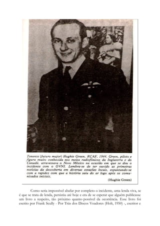 Como seria impossível abafar por completo o incidente, uma lenda viva, se
é que se trata de lenda, persistiu até hoje e era de se esperar que alguém publicasse
um livro a respeito, tão próximo quanto possível da ocorrência. Esse livro foi
escrito por Frank Scully - Por Trás dos Discos Voadores (Holt, 1950) -, escritor e
 