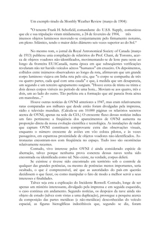 Um exemplo tirado da Monthly Weather Review (março de 1904):
"O tenente Frank H. Schofield, comandante do U.S.S. Supply, comunicou
que ele e sua tripulação viram nitidamente, a 24 de fevereiro de 1904, três
imensos objetos luminosos movendo-se conjuntamente pelo firmamento noturno,
em pleno Atlântico, tendo o maior deles diâmetro seis vezes superior ao do Sol.“
No mesmo tom, o jornal da Royal Astronomical Society of Canada (março
de 1913) publicou unia compilação de relatórios do Prof. Chant, de Toronto, acer-
ca de objetos voadores não-identificados, movimentando-se de leste para oeste ao
longo da fronteira EUACanadá, numa época em que subseqüentes verificações
revelaram não ter havido veículos aéreos "humanos" em cruzeiro. Os depoimentos,
colhidos entre inúmeros observadores ao longo da rota, afirmavam que um grande
corpo luminoso viajava em linha reta pelo céu, que "o corpo se compunha de três
ou quatro partes, cada qual com uma cauda" e que, à medida que um desaparecia,
um segundo e um terceiro agrupamento surgiam. "Houve cerca de trinta ou trinta e
dois desses corpos visíveis no período de uma hora... Moviam-se aos quatro, três e
dois, um ao lado do outro. Tão perfeita era a formação que até parecia frota aérea
em manobras...”
Houve outras notícias de OVNI anteriores a 1947, mas eram relativamente
raras comparadas aos milhares que desde então foram divulgadas pela imprensa,
rádio e televisão mundiais. (Calcula-se em 10.000 páginas os relatórios secretos
acerca de OVNI, apenas na sede da CIA.) O crescente fluxo dessas notícias indica
um fato pertinente: a freqüência dos aparecimentos de OVNI aumenta na
proporção direta da nossa evolução científica e tecnológica. As instalações de radar
que captam OVNI constituem comprovante extra das observações visuais,
enquanto o número crescente de aviões em vôo coloca pilotos, e às vezes
passageiros, em espantosa proximidade de objetos voadores não-identificados. As-
tronautas encontram-nos com freqüência no espaço. Tudo isso são ocorrências
relativamente recentes.
Contudo, vivo interesse pelos OVNI é ainda considerado espécie de
aberração, talvez porque nenhuma prova concreta dessas naves tenha sido
encontrada ou identificada como tal. Não existe, na verdade, corpus delicti.
Se existisse e tivesse sido encontrado em território sob o controle de
qualquer das grandes potências, ou mesmo de potências menos importantes, seria
ocultado, o que é compreensível, até que as autoridades do país em questão
decidissem o que fazer, ou como manipular o fato de modo a melhor servir a seus
interesses e finalidades.
Talvez seja esta a explicação do Incidente Roswell. Contudo, longe de ser
apenas um mistério interessante, divulgado pela imprensa e em seguida esquecido,
o caso continua em andamento. Segundo notícias, os despojos da nave ainda são
objeto de estudo (talvez com vistas a uma duplicação), prossegue a pesquisa acerca
da composição das partes metálicas (e não-metálicas) desconhecidas do veículo
espacial, as figuras hieroglíficas indecifráveis que, segundo se diz, foram
 