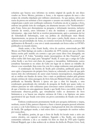 colunista que baseou seus informes na notícia original da queda de um disco
voador no Novo México, próximo a Aztec, e da suposta captura da nave e dos
corpos da estranha tripulação por militares americanos. Ao que parece, talvez por
causa da pressa em terminar o livro enquanto o assunto era notícia, Scully enviou o
original para o prelo sem verificação suficiente. Conforme era de se esperar, o livro,
embora um grande êxito de vendagem, era altamente inexato e foi "bombardeado"
pela Força Aérea por discrepâncias na pesquisa e informação incorreta, inclusive
omissão de nomes, erros referentes à área do incidente e carência geral de
informantes - algo mais fácil de se resolver presentemente, após a assinatura da Lei
de Liberdade de Informação, com sua política de classificação mais liberal.
Aparentemente, na pressa de mandar o livro para o prelo, Scully situou a área do
acidente nas proximidades de Aztec, no extremo noroeste do Estado, a centenas de
quilômetros de Roswell, e esse erro é ainda encontrado em livros sobre os OVNI’s
publicados no mundo inteiro.
Ainda assim, a Sra. Frank Scully, viúva do escritor, entrevistada por Bill
Moore em Palm Springs em junho e dezembro de 1979, insistiu em que a história
básica escrita pelo marido era correta e que por causa disso fora denegrida, em
especial por J. P. Cahn, "jornalista muito inescrupuloso de São Francisco", que
talvez tenha sido bem pago para "decapitar" Scully. É exato que o artigo de Cahn
sobre Scully e seu livro está cheio de exageros e inexatidões. Infelizmente outros
jornalistas basearam-se no relato de Cahn em lugar de se darem ao trabalho de
checar a sua veracidade. Seja como for, este foi o artigo realmente mais prejudicial.
A condenação da história de Scully pelo jornalista, publicada quase dois
anos após o lançamento do próprio livro, baseia-se, sobretudo, no fato de que pelo
menos dois dos informantes do autor eram homens inescrupulosos, mergulhados
até as orelhas em fraudes de terras. Isto e mais os problemas criados pela gritante
citação errônea de várias passagens do livro feita por Roland Gelatt, em uma crítica
publicada na Saturday Review à época em que a obra foi lançada, e uma
condenação generalizada dos métodos de pesquisa de Scully por quase todos os
críticos parecem ter sido suficientes para convencer outros escritores e jornalistas
de que a história era uma gigantesca fraude e que Scully fora a sua infeliz vítima. É
interessante observar, porém, que virtualmente todos os detratores do livro
limitaram-se a se basear nas citações errôneas de Cahn e na hipótese um tanto
questionável de que fraude com terras era prova automática de fraude com discos
voadores.
Embora condenassem prontamente Scully por pesquisa deficiente e inepta,
nenhum, exceto Cahn, pareceu disposto a fazer a menor pesquisa pessoal referente
ao caso; e a de Cahn limitou-se a investigar o background de dois dos informantes
de Scully. De qualquer modo, o mal estava feito e a reputação do escritor sofreu
por causa disto.
Há indícios, porém, de que o livro de Scully foi levado mais a sério em
outros círculos, em especial os militares. Segundo a Sra. Scully, um estranho
comentário referente a ela e ao marido foi feito no final de 1953 pelo Capitão
Edward Ruppelt, que à data acabava de se afastar da chefia do Projeto Livro Azul,
 