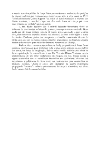 a terceira tentativa pública da Força Aérea para enfrentar a avalanche de aparições
de discos voadores que continuavam a varrer o país após a série inicial de 1947.
"Confidencialmente", disse Ruppelt, "de todos os livros publicados a respeito dos
discos voadores, o seu foi o que nos deu mais dores de cabeça por estar
mais próximo da verdade" (grifo do autor).
A Sra. Scully declarou que o marido recebera virtualmente todos os
informes de um cientista anônimo do governo, com quem travara amizade. Disse
ainda que não tivera contato com ele há muitos anos, ignorando sequer se ainda
vivia, mas recusou-se a revelar, mesmo sob promessa do mais estrito sigilo, o nome
do cientista. Declarou, porém, que essa pessoa revelara-lhe e ao marido, há cerca de
trinta anos, que um ou vários corpos estranhos encontrados no local do acidente
haviam sido enviados para estudo no Instituto Rosenwald de Chicago.
Pode-se dizer, em suma, que o livro de Scully proporcionou à Força Aérea
excelente oportunidade para confirmar toda a lenda como espúria ou, no melhor
dos casos, um lance de imaginação. Talvez tenha servido também para deter na
fonte a publicação de outros livros, já que Por Trás dos Discos Voadores carecia
aparentemente de um firme fundamento em pesquisa ou fato. Talvez ocorra a
algum observador que as autoridades envolvidas no ocultamento tivessem até
incentivado a publicação do livro como um instrumento para desacreditar as
primeiras notícias. Chama-se a isso, em operações de guerra psicológica,
propaganda "cinzenta": embora aparentemente favoreça o adversário, seu efeito
final é desacreditá-Io ou confundi-Io.
 