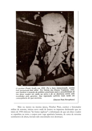 Mais ou menos na mesma época, Fletcher Pratt, escritor e historiador
militar de renome, iniciou nova onda de boatos na imprensa declarando que no
início de 1950 obtivera "de fontes sigilosas" a informação de que um disco voador
se espatifara na terra e corpos com vaga aparência humana, de cerca de noventa
centímetros de altura, haviam sido encontrados nos destroços.
 