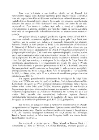 Esta nova referência a um incidente similar ao de Roswell foi,
naturalmente, negada com a habitual veemência pelos círculos oficiais. Contudo, é
bom não esquecer que Fletcher Pratt era um historiador militar de renome, com o
cuidado de todo historiador pelo máximo de correção nos informes, e que hesitaria,
portanto, em aceitar de fonte inafiançável uma notícia em torno de um caso
surpreendente. Pratt conhecia também (que saiba o autor) as exigências da
segurança militar e, embora a princípio convicto da correção de sua fonte, poderia
mais tarde ter sido persuadido a abandonar o assunto no interesse dessa mesma se-
gurança.
De qualquer modo, a agitação gerada pela suposta captura de um OVNI
parece ter resultado em contínua vigilância desses objetos pela Força Aérea, com
relatórios que se contam aos milhares, e culminado finalmente no chamado
Relatório Condon de 1969 (projeto da Força Aérea encomendado à Universidade
do Colorado). O Relatório determinou, segundo os comunicados à imprensa, que
apenas 10% de todos os aparecimentos de OVNI investigados pareciam resistir a
qualquer explicação lógica. (Um exame mais rigoroso do próprio relatório, porém,
sugere que o verdadeiro número de aparecimentos carentes de explicação razoável
fica mais próximo dos 30%.) Seja como for decidiu-se (usando o Relatório Condon
como desculpa) que o esforço e as despesas de investigação da Força Aérea não
justificavam, aparentemente, o prosseguimento do projeto (no caso, o Projeto
Livro Azul) destinado a pesquisar publicamente os OVNI’s. Resultado em parte
das recomendações do Condon (que de fato parece ter sido um tanto manipulado
antecipadamente pela Força Aérea), o Livro Azul foi cancelado a 17 de dezembro
de 1969, e a Força Aérea, após 22 anos, deixou de manifestar qualquer interesse
pelo fenômeno OVNI.
Um aspecto particularmente interessante da investigação da Força Aérea
relativa aos OVNI’s, nos anos da existência do Livro Azul, foi o regulamento 200-
2, instituído em agosto de 1953, contendo minuciosa informação para o pessoal
militar sobre como lidar com OVNI’s, incluindo páginas de verificações e
diagramas que permitem à testemunha fornecer uma descrição. Entre as instruções
referentes ao aparecimento de OVNI (que oficialmente não existem, mas eis o que
se deve fazer quando são encontrados) incluem-se algumas diretivas
particularmente pertinentes, dirigidas aos co mandantes de bases, com relação à
divulgação de informes ao público em geral. RFA 200-2, parágrafo 9:
Em resposta às indagações locais é permissível informar sobre os OVNI’s
os representantes da imprensa quando o objeto é positivamente identificado como
um artefato conhecido... Quanto aos objetos inexplicáveis, apenas o fato de que a
ATIC (Air Technical Intelligence Command, ou seja, Comando de Informação
Técnica Aérea) analisará os dados deve ser divulgado, devido aos muitos fatores
desconhecidos envolvidos...
Era o caso de se pensar que se o Major MarceI, o Tenente Haut e o
comandante da Base de Roswell, o Coronel Blanchard, tivessem gozado da
 