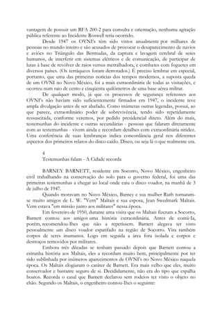 vantagem de possuir um RFA 200-2 para consulta e orientação, nenhuma agitação
pública referente ao Incidente Roswell teria ocorrido.
Desde 1947 os OVNI’s têm sido vistos anualmente por milhares de
pessoas no mundo inteiro e são acusados de provocar o desaparecimento de navios
e aviões no Triângulo das Bermudas, da captura e lavagem cerebral de seres
humanos, de interferir em sistemas elétricos e de comunicação, de participar de
lutas à base de revólver de raios versus metralhadora, e combates com foguetes em
diversos países. (Os terráqueos foram derrotados.) É preciso lembrar em especial,
portanto, que uma das primeiras notícias dos tempos modernos, a suposta queda
de um OVNI no Novo México, foi a mais extraordinária de todas as visitações, e
ocorreu num raio de cento e cinqüenta quilômetros de uma base aérea militar.
De qualquer modo, já que os processos de segurança referentes aos
OVNI’s não haviam sido suficientemente firmados em 1947, o incidente teve
ampla divulgação antes de ser abafado. Como inúmeras outras legendas, possui, ao
que parece, extraordinário poder de sobrevivência, tendo sido repetidamente
ressuscitada, conforme veremos, por pedido presidencial direto. Além do mais,
testemunhas do incidente e outras secundárias - pessoas que falaram diretamente
com as testemunhas - vivem ainda e recordam detalhes com extraordinária nitidez.
Uma conferência de suas lembranças indica concordância geral nos diferentes
aspectos dos primeiros relatos do disco caído. Disco, ou seja lá o que realmente era.
4
Testemunhas falam - A Cidade recorda
BARNEY BARNETT, residente em Socorro, Novo México, engenheiro
civil trabalhando na conservação do solo para o governo federal, foi uma das
primeiras testemunhas a chegar ao local onde caiu o disco voador, na manhã de 3
de julho de 1947.
Quando moravam no Novo México, Barney e sua mulher Ruth tornaram-
se muito amigos de L. W. "Vern" Maltais e sua esposa, Jean Swedmark Maltais.
Vern estava "em missão junto aos militares" nessa época.
Em fevereiro de 1950, durante uma visita que os Maltais fizeram a Socorro,
Barnett contou aos amigos uma história extraordinária. Antes de contá-Ia,
porém, recomendou-Ihes que não a repetissem. Barnett alegava ter visto
pessoalmente um disco voador espatifado na região de Socorro. Vira também
corpos de seres inumanos. Logo em seguida a área fora isolada e corpos e
destroços removidos por militares.
Embora três décadas se tenham passado depois que Barnett contou a
estranha história aos Maltais, eles a recordam muito bem, principalmente por ter
sido sublinhada por inúmeros aparecimentos de OVNI’s no Novo México naquela
época. Os Maltais elogiaram o caráter de Barnett. Era mais velho que eles, muito
conservador e bastante seguro de si. Decididamente, não era do tipo que espalha
boatos. Recorda o casal que Barnett declarou sem rodeios ter visto o objeto no
chão. Segundo os Maltais, o engenheiro contou-Ihes o seguinte:
 