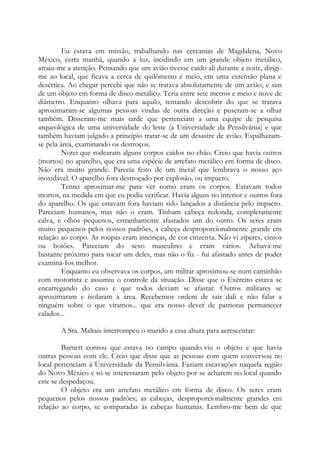 Eu estava em missão, trabalhando nas cercanias de Magdalena, Novo
México, certa manhã, quando a luz, incidindo em um grande objeto metálico,
atraiu-me a atenção. Pensando que um avião tivesse caído ali durante a noite, dirigi-
me ao local, que ficava a cerca de quilômetro e meio, em uma extensão plana e
desértica. Ao chegar percebi que não se tratava absolutamente de um avião, e sim
de um objeto em forma de disco metálico. Teria entre sete metros e meio e nove de
diâmetro. Enquanto olhava para aquilo, tentando descobrir do que se tratava
aproximaram-se algumas pessoas vindas de outra direção e puseram-se a olhar
também. Disseram-me mais tarde que pertenciam a uma equipe de pesquisa
arqueológica de uma universidade do leste (a Universidade da Pensilvânia) e que
também haviam julgado a princípio tratar-se de um desastre de avião. Espalharam-
se pela área, examinando os destroços.
Notei que rodearam alguns corpos caídos no chão. Creio que havia outros
(mortos) no aparelho, que era uma espécie de artefato metálico em forma de disco.
Não era muito grande. Parecia feito de um metal que lembrava o nosso aço
inoxidável. O aparelho fora destroçado por explosão, ou impacto.
Tentei aproximar-me para ver como eram os corpos. Estavam todos
mortos, na medida em que eu podia verificar. Havia alguns no interior e outros fora
do aparelho. Os que estavam fora haviam sido lançados a distância pelo impacto.
Pareciam humanos, mas não o eram. Tinham cabeça redonda, completamente
calva, e olhos pequenos, estranhamente afastados um do outro. Os seres eram
muito pequenos pelos nossos padrões, a cabeça desproporcionalmente grande em
relação ao corpo. As roupas eram inteiriças, de cor cinzenta. Não vi zíperes, cintos
ou botões. Pareciam do sexo masculino e eram vários. Achava-me
bastante próximo para tocar um deles, mas não o fiz - fui afastado antes de poder
examiná-Ios melhor.
Enquanto eu observava os corpos, um militar aproximou-se num caminhão
com motorista e assumiu o controle da situação. Disse que o Exército estava se
encarregando do caso e que todos deviam se afastar. Outros militares se
aproximaram e isolaram a área. Recebemos ordem de sair dali e não falar a
ninguém sobre o que víramos... que era nosso dever de patriotas permanecer
calados...
A Sra. Maltais interrompeu o marido a essa altura para acrescentar:
Barnett contou que estava no campo quando viu o objeto e que havia
outras pessoas com ele. Creio que disse que as pessoas com quem conversou no
local pertenciam à Universidade da Pensilvânia. Faziam escavações naquela região
do Novo México e só se interessaram pelo objeto por se acharem no local quando
este se despedaçou.
O objeto era um artefato metálico em forma de disco. Os seres eram
pequenos pelos nossos padrões; as cabeças, desproporcionalmente grandes em
relação ao corpo, se comparadas às cabeças humanas. Lembro-me bem de que
 