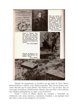 Quando lhe perguntaram se recordava em que parte do Novo México
Barnett localizara o acidente, a Sra. Maltais respondeu: "Não, não me lembro exata-
mente. Recordo que foi numa planície. 'Nos baixios', foi o que ele disse. Não era
uma região montanhosa, definitivamente. Barnett viajou por todo o Novo México,
mas trabalhou principalmente na região a oeste de Socorro.
Sendo a versão de Barney Barnett tão completa e conferindo tão
nitidamente com outras narrativas, é pertinente considerar a sua reputação local
para saber se seria ou não imaginoso, ou visionário.
 