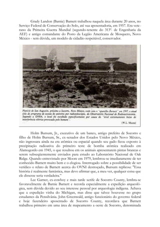 Grady Landon (Barnie) Barnett trabalhou naquela área durante 20 anos, no
Serviço Federal de Conservação do Solo, até sua aposentadoria, em 1957. Era vete-
rano da Primeira Guerra Mundial (segundo-tenente do 313º. de Engenharia da
AEF) e antigo comandante do Posto da Legião Americana de Mosquero, Novo
México - sem dúvida, um modelo de cidadão respeitável, conservador.
Holm Bursum, Jr., executivo de um banco, antigo prefeito de Socorro e
filho de Holm Bursum, Sr., ex-senador dos Estados Unidos pelo Novo México,
não ingressara ainda na era atômica ou espacial quando seu gado ficou exposto à
precipitação radioativa do primeiro teste de bomba atômica realizado em
Alamogordo em 1945, o que resultou em os animais apresentarem pintas brancas e
serem subseqüentemente enviados para estudo ao Laboratório Nacional de Oak
Ridge. Quando entrevistado por Moore em 1979, lembrou-se imediatamente de ter
conhecido Barnett muito bem e o elogiou. Interrogado sobre a possibilidade de ser
verídico o relato de Barnett acerca do OVNI destroçado, Bursum replicou: "Essa
história é realmente fantástica, mas devo afirmar que, a meu ver, qualquer coisa que
ele dissesse seria verdadeira.”
Lee Garner, ex-cowboy e mais tarde xerife de Socorro County, lembra-se
favoravelmente de Barnie Barnett e recorda especialmente a expedição arqueoló-
gica, sem dúvida devido ao seu interesse pessoal por arqueologia indígena. Achava
que a expedição vinha do Michigan, mas disse que talvez houvesse no grupo
estudantes da Pensilvânia. John Greenwald, antigo funcionário do governo federal
e hoje fazendeiro aposentado de Socorro County, recordava que Barnett
trabalhou primeiro em uma área de mapeamento a oeste de Socorro, denominada
 