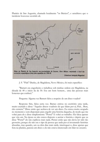 Planície de San Augustin, chamada localmente "os Baixios", e acreditava que o
incidente houvesse ocorrido ali.
J. F. "Flek" Danley, de Magdalena, Novo México, foi mais específico:
"Barnett era engenheiro e trabalhou sob minhas ordens em Magdalena, na
década de 40 e início da de 50. Era um bom homem... uma das pessoas mais
honestas que conheci.”
Pergunta: Alguma vez Barnett falou a respeito de um disco voador?
Resposta: Sim, falou certa vez. Barney entrou no escritório uma tarde,
muito excitado e disse: “Aqueles discos voadores de que falam por aí, Flek... Bem,
eles existem." Disse então que acabava de ver um disco. Eu estava muito ocupado
no momento e sem disposição para engolir uma história daquelas, de modo que me
voltei para ele e disse simplesmente: "Porra!" E voltei ao trabalho. Ele falou apenas
que vira um. Na época eu não estava disposto a aceitar a história e depois que eu
disse "Porra!" ele não explicou mais nada. Pensei então que não devia ter sido tão
grosseiro, porque ele não era o tipo de pessoa que anda por aí inventando histórias
absurdas, mas quando, um ou dois dias mais tarde, interroguei-o, disse apenas que
fora na planície, parecia um disco e ele não estava interessado em falar no assunto.
 