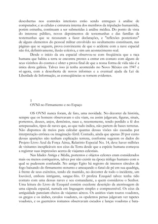 descobertas nos controles interiores estão sendo entregues à análise de
computador, e as células e estrutura interna dos membros da tripulação humanóide,
porém estranha, continuam a ser submetidas à análise médica. Do ponto de vista
do interesse público, novos depoimentos de testemunhas e das famílias de
testemunhas que se recusaram a fazer declarações, e "reflexões posteriores"
de alguns elementos do pessoal militar envolvido no ocultamento constituem, nas
páginas que se seguem, prova convincente de que o acidente com a nave espacial
não foi, definitivamente, ilusão coletiva, e sim um acontecimento real.
Desde o início da era espacial observou-se com freqüência que a raça
humana que habita a terra se encontra prestes a entrar em contato com alguns de
seus vizinhos do cosmos e obter a prova final de que a nossa forma de vida não é a
única desta galáxia. Talvez isso já tenha acontecido no Novo México em 1947 e
só agora, com a descoberta de novos informes e a eventual ajuda da Lei de
Liberdade de Informação, as conseqüências se tornem evidentes.
1
OVNI no Firmamento e no Espaço
OS OVNI nunca foram, de fato, uma novidade. No decorrer da história,
sempre que os homens observavam o céu viam, ou assim julgavam, figuras, sinais,
portentos, deuses, anjos, demônios, naus e, recentemente, tendo perdido a fé dos
antepassados, tipos de naves que, ao que tudo indica, não partem de bases terrenas.
Não dispomos de meios para calcular quantas dessas visões são causadas por
interpretação errônea ou imaginação fértil. Contudo, ainda que apenas 20 por cento
dessas aparições não tenham explicação terrena, conforme sugerem os dados do
Projeto Livro Azul da Força Aérea, Relatório Especial No. 14, deve haver milhões
de visitantes inexplicáveis nos céus da Terra desde que a espécie humana começou
a registrar suas impressões acerca de viajantes celestiais.
Nas Idades Antiga e Média, portentos e objetos celestes eram considerados
mais ou menos corriqueiros, talvez por não existir na época tráfego humano com o
qual se pudessem confundir. No antigo Egito há registro de imensos círculos de
fogo baixando do firmamento noturno e ameaçando o faraó de pé em sua quadriga,
à frente de seus exércitos, tendo ele mantido, no decorrer de todo o incidente, um
louvável, embora intrigante, sangue-frio. O profeta Ezequiel talvez tenha tido
contato com uma dessas naves e seu comandante, a quem considerou o Senhor.
Uma leitura do Livro de Ezequiel contém excelente descrição da aterrissagem de
uma cápsula espacial, narrada em linguagem simples e compreensível. Os céus da
antiguidade pareciam cheios de viajantes aéreos. Os assírios viam touros voadores,
os gregos e os árabes, cavalos voadores, os opulentos persas julgavam ver tapetes
voadores, e os guerreiros romanos observavam escudos e lanças voadoras e bata-
 