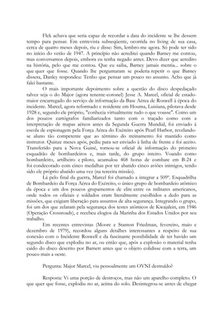 Flek achava que seria capaz de recordar a data do incidente se lhe dessem
tempo para pensar. Em entrevista subseqüente, ocorrida no living de sua casa,
cerca de quatro meses depois, riu e disse: Sim, lembro-me agora. Só pode ter sido
no início do verão de 1947. A princípio não acreditei quando Barney me contou,
mas conversamos depois, embora eu tenha negado antes. Devo dizer que acredito
na história, pelo que me contou. Que eu saiba, Barney jamais mentia... sobre o
que quer que fosse. Quando lhe perguntaram se poderia repetir o que Barney
dissera, Danley respondeu: Tenho que pensar um pouco no assunto. Acho que já
falei bastante.
O mais importante depoimento sobre a questão do disco despedaçado
talvez seja o do Major (agora tenente-coronel) Jesse A. Marcel, oficial de estado-
maior encarregado do serviço de informação da Base Aérea de Roswell à época do
incidente. Marcel, agora reformado e residente em Houma, Luisiana, pilotava desde
1928 e, segundo ele próprio, "conhecia virtualmente tudo o que voasse". Como um
dos poucos cartógrafos familiarizados tanto com o traçado como com a
interpretação de mapas aéreos antes da Segunda Guerra Mundial, foi enviado à
escola de espionagem pela Força Aérea do Exército após Pearl Harbor, revelando-
se aluno tão competente que ao término do treinamento foi mantido como
instrutor. Quinze meses após, pediu para ser enviado à linha de frente e foi aceito.
Transferido para a Nova Guiné, tornou-se oficial de informação do primeiro
esquadrão de bombardeiros e, mais tarde, do grupo inteiro. Voando como
bombardeiro, artilheiro e piloto, acumulou 468 horas de combate em B-24 e
foi condecorado com cinco medalhas por ter abatido cinco aviões inimigos, tendo
sido ele próprio abatido uma vez (na terceira missão).
Lá pelo final da guerra, Marcel foi chamado a integrar a 509º. Esquadrilha
de Bombardeio da Força Aérea do Exército, o único grupo de bombardeio atômico
da época e um dos poucos grupamentos de elite entre os militares americanos,
onde todos os oficiais e soldados eram literalmente escolhidos a dedo para as
missões, que exigiam liberação para assuntos de alta segurança. Integrando o grupo,
foi um dos que zelaram pela segurança dos testes atômicos de Kwajalein, em 1946
(Operação Crossroads), e recebeu elogios da Marinha dos Estados Unidos por seu
trabalho.
Em recentes entrevistas (Moore e Stanton Friedman, fevereiro, maio e
dezembro de 1979), recordou alguns detalhes interessantes a respeito de sua
conexão com o Incidente Roswell e da fascinante possibilidade de ter havido um
segundo disco que explodiu no ar, ou então que, após a explosão o material tenha
caído do disco descrito por Barnett antes que o objeto colidisse com a terra, um
pouco mais a oeste.
Pergunta: Major Marcel, viu pessoalmente um OVNI destruído?
Resposta: Vi uma porção de destroços, mas não um aparelho completo. O
que quer que fosse, explodiu no ar, acima do solo. Desintegrou-se antes de chegar
 