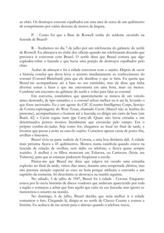 ao chão. Os destroços estavam espalhados em uma área de cerca de um quilômetro
de comprimento por várias dezenas de metros de largura.
P. - Como foi que a Base de Roswell soube do acidente ocorrido na
fazenda de Brazel?
R. - Soubemos no dia 7 de julho por um telefonema do gabinete do xerife
de Roswell. Eu almoçava no clube dos oficiais quando me telefonaram dizendo que
precisava ir conversar com Brazel. O xerife disse que Brazel contara que algo
explodira sobre a fazenda e que havia uma porção de destroços espalhados pelo
chão.
Acabei de almoçar e fui à cidade conversar com o sujeito. Depois de ouvir
a história concluí que devia levar o assunto imediatamente ao conhecimento do
coronel (Coronel Blanchard) para que ele decidisse o que se faria. Eu queria que
Brazel me acompanhasse até a base no seu caminhão, mas ele disse que tinha
diversas coisas a fazer e que me encontraria em uma hora, mais ou menos.
Combinei um encontro no gabinete do xerife e voltei para falar ao coronel.
Em conversa, concluímos que aparentemente se tratava de um veículo
aéreo destruído, de tipo estranho, e o coronel achou melhor eu ir até lá, levando o
que fosse necessário. Eu e um agente do CIC (Counter-Intelligence Corps, Serviço
de Contra-espionagem) do West Texas, chamado Cavitt (Marcel não se lembra do
prenome), acompanhamos o homem até a fazenda; eu dirigia um carro da base (um
Buick 42) e Cavitt seguia num jipe Carry-all. Quase não havia estradas e em
determinados pontos tivemos literalmente que enveredar pelo campo. Era o
próprio confim-do-judas. Seja como for, chegamos ao local no final da tarde, e
tivemos que passar a noite na casa do sujeito. Comemos apenas carne de porco fria,
ervilhas e biscoitos.
Brazel vivia na parte sudeste de Corona, a uma boa distância dali. A cidade
mais próxima ficava a 45 quilômetros. Morava numa casinhola quando estava na
fazenda de criação de ovelhas, sem rádio ou telefone, e ficava quase sempre
sozinho. A mulher e os filhos moravam em Tularosa, ou Carrizozo (Nota: era
Tularosa), para que as crianças pudessem freqüentar a escola.
Parece-me que Brazel me disse que julgava ter ouvido uma estranha
explosão no final da tarde, vários dias antes, durante uma tempestade elétrica, mas
não prestara atenção especial ao caso na hora porque atribuíra o estrondo a um
capricho da tormenta. Só descobrira os destroços na manhã seguinte.
No sábado, 5 de julho de 1947, Brazel foi à cidade - Corona. Enquanto
estava por lá ouviu histórias de discos voadores que andavam aparecendo por toda
a região e começou a achar que fora aquilo que caíra na sua fazenda; mas ignoro se
mencionou o assunto na ocasião.
No domingo, 6 de julho, Brazel decidiu que seria melhor ir à cidade
comunicar o fato. Chegando lá, dirigiu-se ao xerife de Chavez County e contou a
história. Eu acabava de me sentar para o almoço quando o telefone tocou.
 
