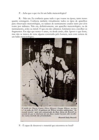 P. - Acha que o que viu foi um balão meteorológico?
R. - Não era. Eu conhecia quase tudo o que voasse na época, tanto nosso
quanto estrangeiro. Conhecia também virtualmente todos os tipos de aparelhos
para observação meteorológica, ou radares de rastreamento usados tanto por civis
como por militares. Não era, definitivamente, um aparelho meteorológico, ou de
rastreamento, avião ou míssil. O que era não sabíamos. Limitamo-nos a recolher os
fragmentos. Era algo que nunca vi antes, ou desde então, aliás. Ignoro o que fosse,
mas não se tratava de coisa alguma construída pelo homem, nem com certeza de
um balão meteorológico.
P. - É capaz de descrever o material que encontrou no local?
 