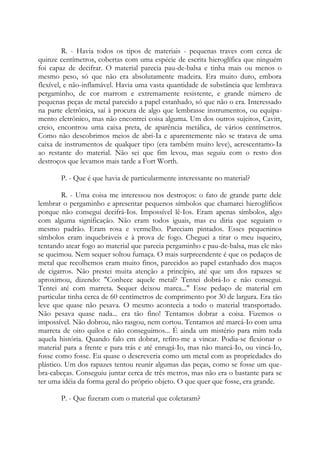 R. - Havia todos os tipos de materiais - pequenas traves com cerca de
quinze centímetros, cobertas com uma espécie de escrita hieroglífica que ninguém
foi capaz de decifrar. O material parecia pau-de-balsa e tinha mais ou menos o
mesmo peso, só que não era absolutamente madeira. Era muito duro, embora
flexível, e não-inflamável. Havia uma vasta quantidade de substância que lembrava
pergaminho, de cor marrom e extremamente resistente, e grande número de
pequenas peças de metal parecido a papel estanhado, só que não o era. Interessado
na parte eletrônica, saí à procura de algo que lembrasse instrumentos, ou equipa-
mento eletrônico, mas não encontrei coisa alguma. Um dos outros sujeitos, Cavitt,
creio, encontrou uma caixa preta, de aparência metálica, de vários centímetros.
Como não descobrimos meios de abri-Ia e aparentemente não se tratava de uma
caixa de instrumentos de qualquer tipo (era também muito leve), acrescentamo-Ia
ao restante do material. Não sei que fim levou, mas seguiu com o resto dos
destroços que levamos mais tarde a Fort Worth.
P. - Que é que havia de particularmente interessante no material?
R. - Uma coisa me interessou nos destroços: o fato de grande parte dele
lembrar o pergaminho e apresentar pequenos símbolos que chamarei hieroglíficos
porque não consegui decifrá-Ios. Impossível lê-Ios. Eram apenas símbolos, algo
com alguma significação. Não eram todos iguais, mas eu diria que seguiam o
mesmo padrão. Eram rosa e vermelho. Pareciam pintados. Esses pequeninos
símbolos eram inquebráveis e à prova de fogo. Cheguei a tirar o meu isqueiro,
tentando atear fogo ao material que parecia pergaminho e pau-de-balsa, mas ele não
se queimou. Nem sequer soltou fumaça. O mais surpreendente é que os pedaços de
metal que recolhemos eram muito finos, parecidos ao papel estanhado dos maços
de cigarros. Não prestei muita atenção a princípio, até que um dos rapazes se
aproximou, dizendo: "Conhece aquele metal? Tentei dobrá-Io e não consegui.
Tentei até com marreta. Sequer deixou marca..." Esse pedaço de material em
particular tinha cerca de 60 centímetros de comprimento por 30 de largura. Era tão
leve que quase não pesava. O mesmo acontecia a todo o material transportado.
Não pesava quase nada... era tão fino! Tentamos dobrar a coisa. Fizemos o
impossível. Não dobrou, não rasgou, nem cortou. Tentamos até marcá-Io com uma
marreta de oito quilos e não conseguimos... É ainda um mistério para mim toda
aquela história. Quando falo em dobrar, refiro-me a vincar. Podia-se flexionar o
material para a frente e para trás e até enrugá-Io, mas não marcá-Io, ou vincá-Io,
fosse como fosse. Eu quase o descreveria como um metal com as propriedades do
plástico. Um dos rapazes tentou reunir algumas das peças, como se fosse um que-
bra-cabeças. Conseguiu juntar cerca de três metros, mas não era o bastante para se
ter uma idéia da forma geral do próprio objeto. O que quer que fosse, era grande.
P. - Que fizeram com o material que coletaram?
 