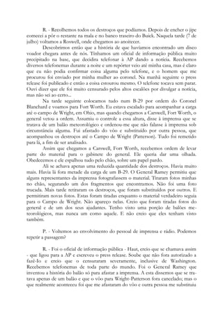 R. - Recolhemos todos os destroços que podíamos. Depois de encher o jipe
comecei a pôr o restante na mala e no banco traseiro do Buick. Naquela tarde (7 de
julho) voltamos a Roswell, onde chegamos ao anoitecer.
Descobrimos então que a história de que havíamos encontrado um disco
voador chegara antes de nós. Tínhamos um oficial de informação pública muito
precipitado na base, que decidira telefonar à AP dando a notícia. Recebemos
diversos telefonemas durante a noite e um repórter veio até minha casa, mas é claro
que eu não podia confirmar coisa alguma pelo telefone, e o homem que me
procurou foi enviado por minha mulher ao coronel. Na manhã seguinte o press
release foi publicado e então a coisa estourou mesmo. O telefone tocava sem parar.
Ouvi dizer que ele foi muito censurado pelos altos escalões por divulgar a notícia,
mas não sei ao certo...
Na tarde seguinte colocamos tudo num B-29 por ordem do Coronel
Blanchard e voamos para Fort Worth. Eu estava escalado para acompanhar a carga
até o campo de Wright, em Ohio, mas quando chegamos a Carswell, Fort Worth, o
general vetou a ordem. Assumiu o controle a essa altura, disse à imprensa que se
tratava de um balão meteorológico e ordenou-me que não falasse à imprensa sob
circunstância alguma. Fui afastado do vôo e substituído por outra pessoa, que
acompanhou os destroços até o Campo de Wright (Patterson). Tudo foi remetido
para lá, a fim de ser analisado.
Assim que chegamos a Carswell, Fort Worth, recebemos ordem de levar
parte do material para o gabinete do general. Ele queria dar uma olhada.
Obedecemos e ele espalhou tudo pelo chão, sobre um papel pardo.
Ali se achava apenas uma reduzida quantidade dos destroços. Havia muito
mais. Havia lá fora metade da carga de um B-29. O General Ramey permitiu que
alguns representantes da imprensa fotografassem o material. Tiraram fotos minhas
no chão, segurando um dos fragmentos que encontramos. Não foi uma foto
trucada. Mais tarde retiraram os destroços, que foram substituídos por outros. E
permitiram novas fotos. Estas foram tiradas enquanto o material verdadeiro seguia
para o Campo de Wright. Não apareço nelas. Creio que foram tiradas fotos do
general e de um dos seus ajudantes. Tenho visto uma porção de balões me-
teorológicos, mas nunca um como aquele. E não creio que eles tenham visto
também.
P. - Voltemos ao envolvimento do pessoal de imprensa e rádio. Podemos
repetir a passagem?
R. - Foi o oficial de informação pública - Haut, creio que se chamava assim
- que ligou para a AP e escreveu o press release. Soube que não fora autorizado a
fazê-Io e creio que o censuraram severamente, inclusive de Washington.
Recebemos telefonemas de toda parte do mundo. Foi o General Ramey que
inventou a história do balão só para afastar a imprensa. A esta dissemos que se tra-
tava apenas de um balão e que o vôo para Wright-Patterson fora cancelado; mas o
que realmente aconteceu foi que me afastaram do vôo e outra pessoa me substituiu
 