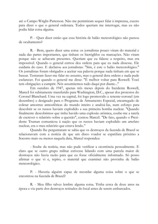 até o Campo Wright-Patterson. Não me permitiram sequer falar à imprensa, exceto
para dizer o que o general ordenara. Todos queriam me interrogar, mas eu não
podia falar coisa alguma.
P. - Quer dizer então que essa história de balão meteorológico não passou
de ocultamento?
R. - Bem, quero dizer uma coisa: os jornalistas pouco viram do material e
nada das partes importantes, que tinham os hieróglifos ou marcações. Não viram
porque não se achavam presentes. Queriam que eu falasse a respeito, mas era
impossível. Quando o general entrou deu ordens para que eu nada dissesse. Ele
cuidaria do caso. E declarou aos jornalistas: "Sim, é este o balão meteorológico."
Os jornalistas foram obrigados a aceitar sua palavra porque nada tinham em que se
basear. Tentaram fazer-me falar no assunto, mas o general dera ordens e nada pude
esclarecer. Foi quando o general me disse: "É melhor voltar para Roswell. Você
tem obrigações a cumprir. Nós assumiremos tudo daqui por diante..."
Em outubro de 1947, apenas três meses depois do Incidente Roswell,
MarceI foi subitamente transferido para Washington, D.C., apesar dos protestos do
Coronel Blanchard. Uma vez na capital, foi logo promovido a tenente-coronel (em
dezembro) e designado para o Programa de Armamento Especial, encarregado de
coletar amostras atmosféricas do mundo inteiro e analisá-Ias, num esforço para
descobrir se os russos haviam explodido a sua primeira bomba nuclear. "Quando
finalmente descobrimos que tinha havido uma explosão atômica, coube-me a tarefa
de escrever o relatório sobre a questão", contou MarceI. "De fato, quando o Presi-
dente Truman comunicou à nação que os russos haviam explodido um artefato
nuclear, era o meu relatório que estava lendo.”
Quando lhe perguntaram se sabia que os destroços da fazenda de Brazel se
relacionavam com a notícia de que um disco voador se espatifara próximo a
Socorro mais ou menos naquela data, Marcel respondeu:
- Soube da notícia, mas não pude verificar a ocorrência pessoalmente. E
claro que se outro grupo militar estivesse lidando com uma parcela maior de
destroços não havia razão para que eu fosse oficialmente informado. Só posso
afirmar o que vi e, repito, o material que examinei não provinha de balão
meteorológico.
P. - Haveria alguém capaz de recordar alguma coisa sobre o que se
encontrou na fazenda de Brazel?
R. - Meu filho talvez lembre alguma coisa. Tinha cerca de doze anos na
época e viu parte dos destroços retirados do local antes de serem embarcados.
 