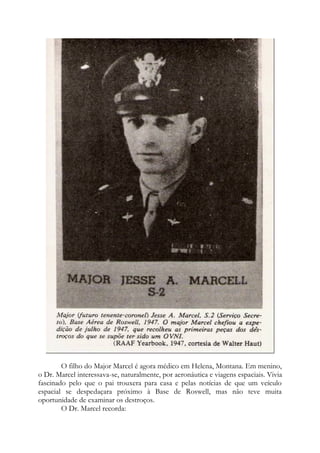 O filho do Major Marcel é agora médico em Helena, Montana. Em menino,
o Dr. Marcel interessava-se, naturalmente, por aeronáutica e viagens espaciais. Vivia
fascinado pelo que o pai trouxera para casa e pelas notícias de que um veículo
espacial se despedaçara próximo à Base de Roswell, mas não teve muita
oportunidade de examinar os destroços.
O Dr. Marcel recorda:
 