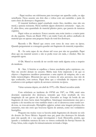 - Papai recebeu um telefonema para investigar um aparelho caído, ou algo
semelhante. Ficou ausente uns dois dias e voltou com um caminhão e parte do
carro cheio de destroços e fragmentos.
O material lembrava papel estanhado muito fino, metálico, mas não era
metal, e parecia resistente. Havia também alguns elementos estruturais - vigas, etc.
E, além disso, uma quantidade de material plástico preto, que parecia de natureza
orgânica.
Papai voltou ao anoitecer. Esteve ausente uma noite inteira e a maior parte
do dia seguinte. Trazia um Buick 1942 e um trailer Carry-all, ambos atulhados de
material que era apenas uma pequena fração do total dos destroços.
Recorda o Dr. Marcel que estava com cerca de onze anos na época.
Quando perguntaram se conseguira guardar um fragmento do material, respondeu:
R. - Eu seria capaz de me chutar mil vezes por não ter guardado. Papai
disse que era material secreto e não se podia tocar em nada, e obedeci. Mas me
arrependo agora.
O Dr. Marcel se recorda de ter ouvido mais tarde alguma coisa a respeito
do incidente.
R. - Sim. A história se espalhou e fomos assediados pelos repórteres, etc.
Não me envolvi demais no assunto. Minha mais forte impressão é de que os
objetos e fragmentos metálicos pertenciam a uma espécie de máquina, não a um
balão meteorológico. Disseram-me que se tratava de uma aeronave, mas não de
tipo conhecido, com certeza. Papai disse que a velocidade do impacto não se
coadunava com qualquer espécie de aeronave existente na época.
Várias semanas depois, em abril de 1979, o Dr. Marcel recordou ainda:
Com referência ao incidente do OVNI em 1947, ou 1948, omiti uma
descrição espetacular dos destroços, temendo que fosse resultado da viva
imaginação de um garoto de doze anos. Gravados ao longo da borda de um
fragmento de trave havia sinais hieroglíficos. Interroguei recentemente meu pai a
respeito e ele recordou ter visto também sinais e até os descreveu como sendo cor-
de-rosa, ou rosa-arroxeado. Hieróglifos egípcios seriam uma imagem próxima dos
caracteres, mas não creio que houvesse figuras de animais, como nos verdadeiros
hieróglifos.
Pergunto-me muitas vezes se haveria ainda fragmentos do desastre no solo
do deserto do Novo México. Segundo meu pai, parte dos destroços foi deixada
para trás quando ele e sua equipe investigaram o local. Desconfio, porém, que
quando a verdadeira natureza da nave se tornou conhecida do Serviço Secreto da
Força Aérea, toda a região foi minuciosamente revistada e limpa.
 