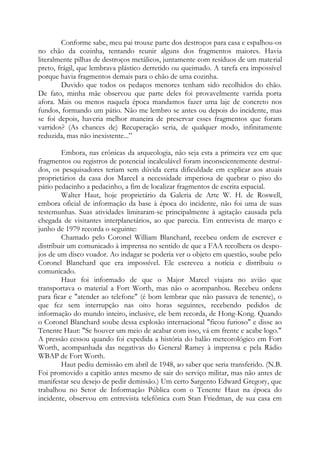 Conforme sabe, meu pai trouxe parte dos destroços para casa e espalhou-os
no chão da cozinha, tentando reunir alguns dos fragmentos maiores. Havia
literalmente pilhas de destroços metálicos, juntamente com resíduos de um material
preto, frágil, que lembrava plástico derretido ou queimado. A tarefa era impossível
porque havia fragmentos demais para o chão de uma cozinha.
Duvido que todos os pedaços menores tenham sido recolhidos do chão.
De fato, minha mãe observou que parte deles foi provavelmente varrida porta
afora. Mais ou menos naquela época mandamos fazer uma laje de concreto nos
fundos, formando um pátio. Não me lembro se antes ou depois do incidente, mas
se foi depois, haveria melhor maneira de preservar esses fragmentos que foram
varridos? (As chances de) Recuperação seria, de qualquer modo, infinitamente
reduzida, mas não inexistente...”
Embora, nas crônicas da arqueologia, não seja esta a primeira vez em que
fragmentos ou registros de potencial incalculável foram inconscientemente destruí-
dos, os pesquisadores teriam sem dúvida certa dificuldade em explicar aos atuais
proprietários da casa dos MarceI a necessidade imperiosa de quebrar o piso do
pátio pedacinho a pedacinho, a fim de localizar fragmentos de escrita espacial.
Walter Haut, hoje proprietário da Galeria de Arte W. H. de Roswell,
embora oficial de informação da base à época do incidente, não foi uma de suas
testemunhas. Suas atividades limitaram-se principalmente à agitação causada pela
chegada de visitantes interplanetários, ao que parecia. Em entrevista de março e
junho de 1979 recorda o seguinte:
Chamado pelo Coronel William Blanchard, recebeu ordem de escrever e
distribuir um comunicado à imprensa no sentido de que a FAA recolhera os despo-
jos de um disco voador. Ao indagar se poderia ver o objeto em questão, soube pelo
Coronel Blanchard que era impossível. Ele escreveu a notícia e distribuiu o
comunicado.
Haut foi informado de que o Major Marcel viajara no avião que
transportava o material a Fort Worth, mas não o acompanhou. Recebeu ordens
para ficar e "atender ao telefone" (é bom lembrar que não passava de tenente), o
que fez sem interrupção nas oito horas seguintes, recebendo pedidos de
informação do mundo inteiro, inclusive, ele bem recorda, de Hong-Kong. Quando
o Coronel Blanchard soube dessa explosão internacional "ficou furioso" e disse ao
Tenente Haut: "Se houver um meio de acabar com isso, vá em frente e acabe logo."
A pressão cessou quando foi expedida a história do balão meteorológico em Fort
Worth, acompanhada das negativas do General Ramey à imprensa e pela Rádio
WBAP de Fort Worth.
Haut pediu demissão em abril de 1948, ao saber que seria transferido. (N.B.
Foi promovido a capitão antes mesmo de sair do serviço militar, mas não antes de
manifestar seu desejo de pedir demissão.) Um certo Sargento Edward Gregory, que
trabalhou no Setor de Informação Pública com o Tenente Haut na época do
incidente, observou em entrevista telefônica com Stan Friedman, de sua casa em
 