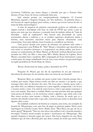 Livermore, Califórnia, que nunca chegou a entender por que o Tenente Haut
deixara a Força Aérea. Se tivesse continuado faria uma
bela carreira porque era excepcionalmente inteligente. O Coronel
Blanchard, segundo o Sargento Gregory, era "dos melhores... de primeira classe, e
não haveria de sugerir qualquer press release, a menos que tivesse certeza de não se
tratar de balão meteorológico".
A série de negativas do primeiro comunicado poderia ser atribuída a um
engano normal e desculpada com base na onda de OVNI que corria o país na
época, por mais que isso afastasse o comando local da tradição militar de "nada de
desculpas - nada de explicações". Mas haveria uma diversidade de outras
testemunhas diretas e indiretas e, se os escalões superiores decidissem abafar a
história, seria necessário encontrar meios para silenciar eficazmente essas
testemunhas, fosse pelo ridículo, fosse levando-as a modificar sua história.
Uma pessoa dotada com certeza de informes em primeira mão sobre a
suposta espaçonave seria William W. "Mac" Brazel, o fazendeiro que descobriu nas
suas terras os estranhos destroços e o responsável, em última análise, por levar o
assunto ao conhecimento do Major Marcel, em Roswell. Embora Brazel pai tivesse
morrido em 1963, um filho e uma nora, Bill e Shirley Brazel, de Capitan, Novo
México, recordam bem o incidente. Bill é empregado da Texas Instruments e passa
a maior parte do tempo trabalhando fora de casa, como técnico em geossismologia,
na região petrolífera do North Slope do Alasca.
Moore: (Entrevistas de março, junho e dezembro de 1979)
Pergunta: Sr. Brazel, que me diz da experiência de seu pai referente à
descoberta de destroços de um artefato aéreo nas terras de sua fazenda?
Resposta: Bem, na verdade não posso contar toda a história porque não a
conheço por inteiro. Papai relutava muito em falar no assunto e sei apenas o que
consegui obter dele no decorrer dos anos. Ele levou para o túmulo quase tudo o
que sabia. Eles (os militares) forçaram-no a jurar segredo, compreende, e ele levava
o assunto muito a sério. Um sinal de como levava a sério é que jamais comentou o
caso com mamãe. Para dizer a verdade, Shirley era mais próxima dele que qualquer
outra pessoa da família, e se ele resolvesse contar a alguém o que sabia, seria a ela.
Mas nunca revelou, nem mesmo a Shirley, toda a história, de modo que se o
exército não decidir contar tudo o que sabe, é provável que nunca se descubra coisa
alguma sobre o caso.
Na realidade soubemos da história ao comprar, uma noite, um exemplar do
Journal de AIbuquerque, com uma foto de papai na primeira página. Havia outra
reportagem no Lincoln County News. Shirley disse: "Meu Deus, em que ele foi se
meter agora?" Respondi: "Não sei, mas talvez seja melhor ir até a fazenda amanhã e
investigar." Éramos recém-casados na época e morávamos em Albuquerque. Mas
quando chegamos à fazenda, papai não estava. Não havia ninguém em casa. Bem,
sabíamos que ele fora a Roswell, pelo que dizia o jornal, de modo que resolvi ficar
 