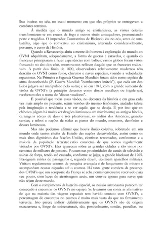 lhas inteiras no céu, no exato momento em que eles próprios se entregavam a
combates terrenos.
Ã medida que o mundo antigo se cristianizava, as visões celestes
transformaram-se em cruzes de fogo e outros sinais ameaçadores, prenunciando
peste e tragédias. O imperador Constantino de Bizâncio viu no céu, antes de uma
batalha, algo que o converteu ao cristianismo, alterando consideravelmente,
portanto, o curso da História.
Quando a Renascença abriu a mente do homem à exploração do mundo, os
OVNI adquiriram, adequadamente, a forma de galeras e caravelas, e quando os
franceses principiaram a fazer experiências com balões, vastos globos foram vistos
flutuando no alto dos céus, monstruosos reflexos daquilo que os franceses realiza-
vam. A partir dos finais de 1800, observadores relativamente modernos têm
descrito os OVNI como fusos, charutos e naves espaciais, voando a velocidades
espantosas. Na Primeira e Segunda Guerras Mundiais foram tidos como espécie de
arma desconhecida (2ª. Guerra Mundial: "combatentes inúteis"), que cada um dos
lados julgava ser manipulado pelo outro; e só em 1947, com o grande aumento de
visões de OVNI’s (a princípio descritos como discos metálicos ou frigideiras),
receberam eles o nome de "discos voadores".
É possível que todas essas visões, no decorrer da história e em grau cada
vez mais amplo no presente, sejam versões do mesmo fenômeno, ajudadas talvez
pela imaginação e tendência a se ver aquilo que se deseja. É por isso que os
chineses julgam há muito ver dragões luminosos em movimento; os antigos hindus,
carruagens aéreas de duas e três plataformas; os índios das Américas, grandes
canoas; e tribos e nações de todas as partes do mundo, monstros, demônios e
deuses luminosos.
Mas não podemos afirmar que houve ilusão coletiva, sobretudo em um
mundo onde tantos chefes de Estado das nações desenvolvidas, assim como os
mais altos dignitários das Nações Unidas, cientistas renomados, astrônomos e a
maioria da população terrestre estão convictos de que somos regularmente
visitados por OVNI’s. Eles aparecem sobre as grandes cidades e são vistos por
centenas de milhares de pessoas. Pousam nas proximidades de canais de televisão e
usinas de força, tendo até causado, conforme se julga, o grande blackout de 1965.
Perseguem aviões de passageiros e, segunda dizem, destroem aparelhos militares.
Visitam regularmente centros de pesquisa avançada e de lançamento de mísseis e
acompanham nossas cápsulas até o cosmos. Há tanta gente convicta da presença
dos OVNI’s que um aeroporto da França se acha permanentemente reservado para
seu pouso, com luzes de aterrissagem azuis, um convite apenas para naves que
não sejam deste mundo.
Com o rompimento da barreira espacial, os nossos astronautas parecem ter
começado a encontrar os OVNI’s no espaço. Se levarmos em conta as afirmativas
de que na maioria das viagens espaciais tem havido contato com OVNI’s, a
percentagem de encontros no cosmos é muito mais vasta do que no firmamento
terrestre. Isto parece indicar definitivamente que os OVNI’s são de origem
extraterrena e, longe de sobrenaturais, são, possivelmente, sondas, patrulhas, ou
 