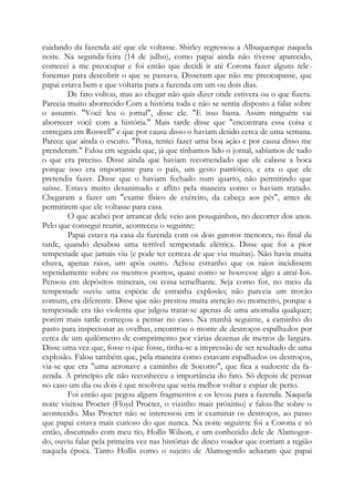 cuidando da fazenda até que ele voltasse. Shirley regressou a Albuquerque naquela
noite. Na segunda-feira (14 de julho), como papai ainda não tivesse aparecido,
comecei a me preocupar e foi então que decidi ir até Corona fazer alguns tele-
fonemas para descobrir o que se passava. Disseram que não me preocupasse, que
papai estava bem e que voltaria para a fazenda em um ou dois dias.
De fato voltou, mas ao chegar não quis dizer onde estivera ou o que fizera.
Parecia muito aborrecido Com a história toda e não se sentia disposto a falar sobre
o assunto. "Você leu o jornal", disse ele. "E isso basta. Assim ninguém vai
aborrecer você com a história." Mais tarde disse que "encontrara essa coisa e
entregara em Roswell" e que por causa disso o haviam detido cerca de uma semana.
Parece que ainda o escuto. "Poxa, tentei fazer uma boa ação e por causa disso me
prenderam." Falou em seguida que, já que tínhamos lido o jornal, sabíamos de tudo
o que era preciso. Disse ainda que haviam recomendado que ele calasse a boca
porque isso era importante para o país, um gesto patriótico, e era o que ele
pretendia fazer. Disse que o haviam fechado num quarto, não permitindo que
saísse. Estava muito desanimado e aflito pela maneira como o haviam tratado.
Chegaram a fazer um "exame físico de exército, da cabeça aos pés", antes de
permitirem que ele voltasse para casa.
O que acabei por arrancar dele veio aos pouquinhos, no decorrer dos anos.
Pelo que consegui reunir, aconteceu o seguinte:
Papai estava na casa da fazenda com os dois garotos menores, no final da
tarde, quando desabou uma terrível tempestade elétrica. Disse que foi a pior
tempestade que jamais viu (e pode ter certeza de que viu muitas). Não havia muita
chuva, apenas raios, um após outro. Achou estranho que os raios incidissem
repetidamente sobre os mesmos pontos, quase como se houvesse algo a atraí-Ios.
Pensou em depósitos minerais, ou coisa semelhante. Seja como for, no meio da
tempestade ouviu uma espécie de estranha explosão; não parecia um trovão
comum, era diferente. Disse que não prestou muita atenção no momento, porque a
tempestade era tão violenta que julgou tratar-se apenas de uma anomalia qualquer;
porém mais tarde começou a pensar no caso. Na manhã seguinte, a caminho do
pasto para inspecionar as ovelhas, encontrou o monte de destroços espalhados por
cerca de um quilômetro de comprimento por várias dezenas de metros de largura.
Disse uma vez que, fosse o que fosse, tinha-se a impressão de ser resultado de uma
explosão. Falou também que, pela maneira como estavam espalhados os destroços,
via-se que era "uma aeronave a caminho de Socorro", que fica a sudoeste da fa-
zenda. A princípio ele não reconheceu a importância do fato. Só depois de pensar
no caso um dia ou dois é que resolveu que seria melhor voltar e espiar de perto.
Foi então que pegou alguns fragmentos e os levou para a fazenda. Naquela
noite visitou Procter (Floyd Procter, o vizinho mais próximo) e falou-lhe sobre o
acontecido. Mas Procter não se interessou em ir examinar os destroços, ao passo
que papai estava mais curioso do que nunca. Na noite seguinte foi a Corona e só
então, discutindo com meu tio, Hollis Wilson, e um conhecido dele de Alamogor-
do, ouviu falar pela primeira vez nas histórias de disco voador que corriam a região
naquela época. Tanto Hollis como o sujeito de Alamogordo acharam que papai
 