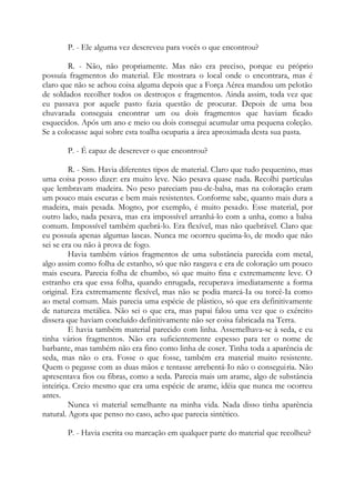 P. - Ele alguma vez descreveu para vocês o que encontrou?
R. - Não, não propriamente. Mas não era preciso, porque eu próprio
possuía fragmentos do material. Ele mostrara o local onde o encontrara, mas é
claro que não se achou coisa alguma depois que a Força Aérea mandou um pelotão
de soldados recolher todos os destroços e fragmentos. Ainda assim, toda vez que
eu passava por aquele pasto fazia questão de procurar. Depois de uma boa
chuvarada conseguia encontrar um ou dois fragmentos que haviam ficado
esquecidos. Após um ano e meio ou dois consegui acumular uma pequena coleção.
Se a colocasse aqui sobre esta toalha ocuparia a área aproximada desta sua pasta.
P. - É capaz de descrever o que encontrou?
R. - Sim. Havia diferentes tipos de material. Claro que tudo pequenino, mas
uma coisa posso dizer: era muito leve. Não pesava quase nada. Recolhi partículas
que lembravam madeira. No peso pareciam pau-de-balsa, mas na coloração eram
um pouco mais escuras e bem mais resistentes. Conforme sabe, quanto mais dura a
madeira, mais pesada. Mogno, por exemplo, é muito pesado. Esse material, por
outro lado, nada pesava, mas era impossível arranhá-lo com a unha, como a balsa
comum. Impossível também quebrá-lo. Era flexível, mas não quebrável. Claro que
eu possuía apenas algumas lascas. Nunca me ocorreu queima-lo, de modo que não
sei se era ou não à prova de fogo.
Havia também vários fragmentos de uma substância parecida com metal,
algo assim como folha de estanho, só que não rasgava e era de coloração um pouco
mais escura. Parecia folha de chumbo, só que muito fina e extremamente leve. O
estranho era que essa folha, quando enrugada, recuperava imediatamente a forma
original. Era extremamente flexível, mas não se podia marcá-Ia ou torcê-Ia como
ao metal comum. Mais parecia uma espécie de plástico, só que era definitivamente
de natureza metálica. Não sei o que era, mas papai falou uma vez que o exército
dissera que haviam concluído definitivamente não ser coisa fabricada na Terra.
E havia também material parecido com linha. Assemelhava-se à seda, e eu
tinha vários fragmentos. Não era suficientemente espesso para ter o nome de
barbante, mas também não era fino como linha de coser. Tinha toda a aparência de
seda, mas não o era. Fosse o que fosse, também era material muito resistente.
Quem o pegasse com as duas mãos e tentasse arrebentá-Io não o conseguiria. Não
apresentava fios ou fibras, como a seda. Parecia mais um arame, algo de substância
inteiriça. Creio mesmo que era uma espécie de arame, idéia que nunca me ocorreu
antes.
Nunca vi material semelhante na minha vida. Nada disso tinha aparência
natural. Agora que penso no caso, acho que parecia sintético.
P. - Havia escrita ou marcação em qualquer parte do material que recolheu?
 
