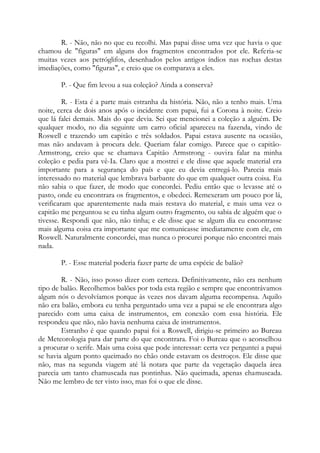 R. - Não, não no que eu recolhi. Mas papai disse uma vez que havia o que
chamou de "figuras" em alguns dos fragmentos encontrados por ele. Referia-se
muitas vezes aos petróglifos, desenhados pelos antigos índios nas rochas destas
imediações, como "figuras", e creio que os comparava a eles.
P. - Que fim levou a sua coleção? Ainda a conserva?
R. - Esta é a parte mais estranha da história. Não, não a tenho mais. Uma
noite, cerca de dois anos após o incidente com papai, fui a Corona à noite. Creio
que lá falei demais. Mais do que devia. Sei que mencionei a coleção a alguém. De
qualquer modo, no dia seguinte um carro oficial apareceu na fazenda, vindo de
Roswell e trazendo um capitão e três soldados. Papai estava ausente na ocasião,
mas não andavam à procura dele. Queriam falar comigo. Parece que o capitão-
Armstrong, creio que se chamava Capitão Armstrong - ouvira falar na minha
coleção e pedia para vê-Ia. Claro que a mostrei e ele disse que aquele material era
importante para a segurança do país e que eu devia entregá-lo. Parecia mais
interessado no material que lembrava barbante do que em qualquer outra coisa. Eu
não sabia o que fazer, de modo que concordei. Pediu então que o levasse até o
pasto, onde eu encontrara os fragmentos, e obedeci. Remexeram um pouco por lá,
verificaram que aparentemente nada mais restava do material, e mais uma vez o
capitão me perguntou se eu tinha algum outro fragmento, ou sabia de alguém que o
tivesse. Respondi que não, não tinha; e ele disse que se algum dia eu encontrasse
mais alguma coisa era importante que me comunicasse imediatamente com ele, em
Roswell. Naturalmente concordei, mas nunca o procurei porque não encontrei mais
nada.
P. - Esse material poderia fazer parte de uma espécie de balão?
R. - Não, isso posso dizer com certeza. Definitivamente, não era nenhum
tipo de balão. Recolhemos balões por toda esta região e sempre que encontrávamos
algum nós o devolvíamos porque às vezes nos davam alguma recompensa. Aquilo
não era balão, embora eu tenha perguntado uma vez a papai se ele encontrara algo
parecido com uma caixa de instrumentos, em conexão com essa história. Ele
respondeu que não, não havia nenhuma caixa de instrumentos.
Estranho é que quando papai foi a Roswell, dirigiu-se primeiro ao Bureau
de Meteorologia para dar parte do que encontrara. Foi o Bureau que o aconselhou
a procurar o xerife. Mais uma coisa que pode interessar: certa vez perguntei a papai
se havia algum ponto queimado no chão onde estavam os destroços. Ele disse que
não, mas na segunda viagem até lá notara que parte da vegetação daquela área
parecia um tanto chamuscada nas pontinhas. Não queimada, apenas chamuscada.
Não me lembro de ter visto isso, mas foi o que ele disse.
 