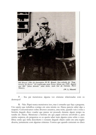 P. - Seu pai mencionou alguma vez criaturas relacionadas com os
destroços?
R. - Não. Papai nunca mencionou isso, mas é estranho que faça a pergunta.
Um sujeito que trabalhou comigo em uma missão no Alasca parecia saber algo a
respeito. Conversávamos sobre diversos assuntos, uma noite, quando veio à tona a
história daquele disco voador que parece ter pousado durante algum tempo na
tundra do Alasca. Mencionei a história em que papai estivera envolvido e, para
minha surpresa, ele perguntou se eu queria saber mais alguma coisa sobre o caso.
Disse então que tinha descoberto o restante daquele objeto caído em uma região
deserta, juntamente com algumas criaturas. Contou que quando entraram no disco
 