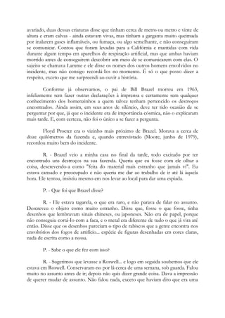 avariado, duas dessas criaturas disse que tinham cerca de metro ou metro e vinte de
altura e eram calvas - ainda estavam vivas, mas tinham a garganta muito queimada
por inalarem gases inflamáveis, ou fumaça, ou algo semelhante, e não conseguiram
se comunicar. Contou que foram levadas para a Califórnia e mantidas com vida
durante algum tempo em aparelhos de respiração artificial, mas que ambas haviam
morrido antes de conseguirem descobrir um meio de se comunicarem com elas. O
sujeito se chamava Lamme e ele disse os nomes dos outros homens envolvidos no
incidente, mas não consigo recordá-Ios no momento. É só o que posso dizer a
respeito, exceto que me surpreendi ao ouvir a história.
Conforme já observamos, o pai de Bill Brazel morreu em 1963,
infelizmente sem fazer outras declarações à imprensa e certamente sem qualquer
conhecimento dos homenzinhos a quem talvez tenham pertencido os destroços
encontrados. Ainda assim, em seus anos de silêncio, deve ter tido ocasião de se
perguntar por que, já que o incidente era de importância cósmica, não o explicaram
mais tarde. E, com certeza, não foi o único a se fazer a pergunta.
Floyd Procter era o vizinho mais próximo de Brazel. Morava a cerca de
doze quilômetros da fazenda e, quando entrevistado (Moore, junho de 1979),
recordou muito bem do incidente.
R. - Brazel veio a minha casa no final da tarde, todo excitado por ter
encontrado uns destroços na sua fazenda. Queria que eu fosse com ele olhar a
coisa, descrevendo-a como "feita do material mais estranho que jamais vi". Eu
estava cansado e preocupado e não queria me dar ao trabalho de ir até lá àquela
hora. Ele tentou, insistiu mesmo em nos levar ao local para dar uma espiada.
P. - Que foi que Brazel disse?
R. - Ele estava tagarela, o que era raro, e não parava de falar no assunto.
Descreveu o objeto como muito estranho. Disse que, fosse o que fosse, tinha
desenhos que lembravam sinais chineses, ou japoneses. Não era de papel, porque
não conseguiu cortá-Io com a faca, e o metal era diferente de tudo o que já vira até
então. Disse que os desenhos pareciam o tipo de rabiscos que a gente encontra nos
envoltórios dos fogos de artifício... espécie de figuras desenhadas em cores claras,
nada de escrita como a nossa.
P. - Sabe o que ele fez com isso?
R. - Sugerimos que levasse a Roswell... e logo em seguida soubemos que ele
estava em Roswell. Conservaram-no por lá cerca de uma semana, sob guarda. Falou
muito no assunto antes de ir; depois não quis dizer grande coisa. Dava a impressão
de querer mudar de assunto. Não falou nada, exceto que haviam dito que era uma
 