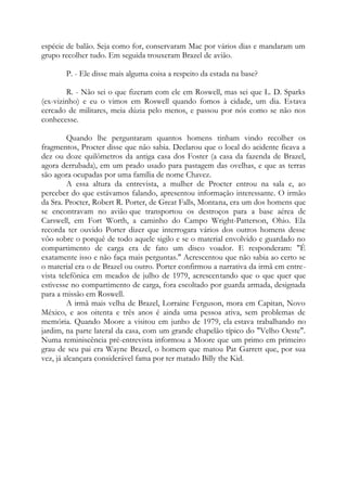 espécie de balão. Seja como for, conservaram Mac por vários dias e mandaram um
grupo recolher tudo. Em seguida trouxeram Brazel de avião.
P. - Ele disse mais alguma coisa a respeito da estada na base?
R. - Não sei o que fizeram com ele em Roswell, mas sei que L. D. Sparks
(ex-vizinho) e eu o vimos em Roswell quando fomos à cidade, um dia. Estava
cercado de militares, meia dúzia pelo menos, e passou por nós como se não nos
conhecesse.
Quando lhe perguntaram quantos homens tinham vindo recolher os
fragmentos, Procter disse que não sabia. Declarou que o local do acidente ficava a
dez ou doze quilômetros da antiga casa dos Foster (a casa da fazenda de Brazel,
agora derrubada), em um prado usado para pastagem das ovelhas, e que as terras
são agora ocupadas por uma família de nome Chavez.
A essa altura da entrevista, a mulher de Procter entrou na sala e, ao
perceber do que estávamos falando, apresentou informação interessante. O irmão
da Sra. Procter, Robert R. Porter, de Great Falls, Montana, era um dos homens que
se encontravam no avião que transportou os destroços para a base aérea de
Carswell, em Fort Worth, a caminho do Campo Wright-Patterson, Ohio. Ela
recorda ter ouvido Porter dizer que interrogara vários dos outros homens desse
vôo sobre o porquê de todo aquele sigilo e se o material envolvido e guardado no
compartimento de carga era de fato um disco voador. E responderam: "É
exatamente isso e não faça mais perguntas." Acrescentou que não sabia ao certo se
o material era o de Brazel ou outro. Porter confirmou a narrativa da irmã em entre-
vista telefônica em meados de julho de 1979, acrescentando que o que quer que
estivesse no compartimento de carga, fora escoltado por guarda armada, designada
para a missão em Roswell.
A irmã mais velha de Brazel, Lorraine Ferguson, mora em Capitan, Novo
México, e aos oitenta e três anos é ainda uma pessoa ativa, sem problemas de
memória. Quando Moore a visitou em junho de 1979, ela estava trabalhando no
jardim, na parte lateral da casa, com um grande chapelão típico do "Velho Oeste".
Numa reminiscência pré-entrevista informou a Moore que um primo em primeiro
grau de seu pai era Wayne Brazel, o homem que matou Pat Garrett que, por sua
vez, já alcançara considerável fama por ter matado Billy the Kid.
 