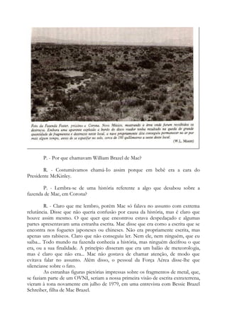 P. - Por que chamavam William Brazel de Mac?
R. - Costumávamos chamá-Io assim porque em bebê era a cara do
Presidente McKinley.
P. - Lembra-se de uma história referente a algo que desabou sobre a
fazenda de Mac, em Corona?
R. - Claro que me lembro, porém Mac só falava no assunto com extrema
relutância. Disse que não queria confusão por causa da história, mas é claro que
houve assim mesmo. O que quer que encontrou estava despedaçado e algumas
partes apresentavam uma estranha escrita. Mac disse que era como a escrita que se
encontra nos foguetes japoneses ou chineses. Não era propriamente escrita, mas
apenas uns rabiscos. Claro que não conseguiu ler. Nem ele, nem ninguém, que eu
saiba... Todo mundo na fazenda conhecia a história, mas ninguém decifrou o que
era, ou a sua finalidade. A princípio disseram que era um balão de meteorologia,
mas é claro que não era... Mac não gostava de chamar atenção, de modo que
evitava falar no assunto. Além disso, o pessoal da Força Aérea disse-lhe que
silenciasse sobre o fato.
As estranhas figuras pictórias impressas sobre os fragmentos de metal, que,
se faziam parte de um OVNI, seriam a nossa primeira visão de escrita extraterrena,
vieram à tona novamente em julho de 1979, em uma entrevista com Bessie Brazel
Schreiber, filha de Mac Brazel.
 