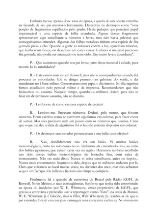 Embora tivesse apenas doze anos na época, a queda de um objeto estranho
na fazenda de seu pai marcou-a fortemente. Descreveu os destroços como "uma
porção de fragmentos espalhados pelo prado. Havia pedaços que pareciam papel
impermeável e uma espécie de folha estanhada. Alguns desses fragmentos
apresentavam algo semelhante a números e letras, mas não havia palavras que
conseguíssemos entender. Algumas das folhas metálicas tinham uma espécie de fita
gomada presa a elas. Quando a gente as colocava contra a luz, apareciam rabiscos,
que lembravam flores, ou desenhos em cores claras. Embora o material parecesse
fita gomada, não podia ser arrancado ou removido. Era muito leve e abundante".
P. - Que aconteceu quando seu pai levou parte desse material à cidade, para
mostrá-Io às autoridades?
R. - Estávamos com ele em Roswell, mas não o acompanhamos quando foi
procurar as autoridades. Ele se dirigiu primeiro ao gabinete do xerife, e daí
mandaram-no à base militar. Conversaram com papai o dia inteiro. No dia seguinte
fomos assediados pelo pessoal militar e da imprensa. Recomendaram que não
falássemos no assunto. Naquele tempo, quando os militares diziam para não se
falar em determinado assunto, não se discutia.
P. - Lembra-se de como era essa espécie de escrita?
R. - Lembro-me. Pareciam números. Deduzi, pelo menos, que fossem
números. Eram escritos como se escrevem algarismos em colunas, para fazer conta
de somar. Mas não pareciam nem um pouco com os números que usamos. Creio
que o que me deu a idéia de algarismos foi o fato de estarem dispostos em colunas.
P. - Os destroços encontrados pertenceriam a um balão atmosférico?
R. - Não, decididamente não era um balão. Vi muitos balões
meteorológicos, tanto no solo como no ar. Tínhamos até encontrado dois, ao estilo
dos balões japoneses, que caíram certa vez na região. Havíamos também recolhido
uns dois desses balões meteorológicos de borracha fina, com caixa de
instrumentos. Não era nada disso. Nunca vi coisa semelhante, antes ou depois...
Nunca mais encontramos fragmentos dele, depois que os militares andaram por lá.
Claro que voltamos ao local muitas vezes, no decorrer dos anos, mas não achamos
sequer um farrapo. Os militares fizeram uma limpeza completa.
Finalmente há a questão da entrevista de Brazel pela Rádio KGFL de
Roswell, Novo México, e suas conseqüências. Supõe-se que tenha sido entrevistado
na época do incidente por W. E. Whitmore, então proprietário da KGFL, que
gravou a entrevista e pretendia usar a reportagem como "furo", na onda da Mutual.
W. E. Whitmore já é falecido, mas o filho, Walt Whitmore Jr., lembra-se de que o
pai escondeu Brazel em casa para conseguir uma entrevista exclusiva. No momento
 
