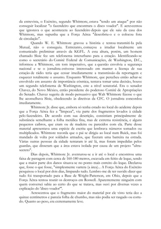 da entrevista, o Exército, segundo Whitmore, estava "tendo um ataque" por não
conseguir localizar "o fazendeiro que encontrara o disco voador". E acrescentou
que ignorava o que acontecera ao fazendeiro depois que ele saiu da casa dos
Whitmore, mas supunha que a Força Aérea "descobriu-o e o colocou fora
de circulação".
Quando W. E. Whitmore gravou a história e tentou transmiti-Ia pela
Mutual, não o conseguiu. Entretanto, começou a irradiar localmente um
comunicado preliminar através da KGFL. A essa altura, porém, um homem
chamado Sloie fez um telefonema interurbano para a estação. Identificando-se
como o secretário do Comitê Federal de Comunicações, de Washington, D.C.,
informou a Whitmore, em tom imperativo, que a questão envolvia a segurança
nacional e se o jornalista estivesse interessado em manter a licença de sua
estação de rádio teria que cessar imediatamente a transmissão da reportagem e
esquecer totalmente o assunto. Enquanto Whitmore, que percebeu então achar-se
envolvido em assunto de importância cósmica, tentava tomar uma decisão, houve
um segundo telefonema de Washington, este a nível senatorial. Era o senador
Chavez, do Novo México, então presidente do poderoso Comitê de Apropriações
do Senado. Chavez sugeriu de modo persuasivo que Walt Whitmore fizesse o que
lhe aconselhava Sloie, obedecendo às diretivas da CFC. O jornalista concordou
imediatamente.
Whitmore Jr. disse que, embora só tenha estado no local do acidente depois
que a Força Aérea fez a "limpeza", viu parte dos fragmentos levados à cidade
pelo fazendeiro. De acordo com sua descrição, consistiam principalmente de
substância semelhante a folha metálica fina, mas de extrema resistência, e alguns
pequenos caibros, que eram ou de madeira ou parecidos com ela. Parte desse
material apresentava uma espécie de escrita que lembrava números somados ou
multiplicados. Whitmore recorda que o pai se dirigiu ao local num Buick, mas foi
mandado de volta por soldados armados, que fizeram uma barreira na estrada.
Várias outras pessoas da cidade tentaram ir até lá, mas foram impedidas pelos
guardas, que disseram que a área estava isolada por causa de um projeto "ultra-
secreto".
Dias depois, Whitmore Jr. aventurou-se a ir até o local e encontrou uma
faixa de pastagem com cerca de 160-180 metros, escavada em feitio de leque, sendo
que a maior parte dos danos situava-se no ponto mais estreito do leque. Declarou
que, fosse o que fosse, "simplesmente varrera (a área)... A Força Aérea do Exército
pesquisou o local por dois dias, limpando tudo. Lembro-me de ter ouvido dizer que
tudo foi transportado para a Base de Wright-Patterson, em Ohio, depois que a
Força Aérea tentou reunir os destroços em Roswell. Aparentemente ninguém com
quem conversei sabia ao certo do que se tratava, mas ouvi por diversas vezes a
explicação do 'disco voador'".
Acrescentou que o fragmento maior do material por ele visto teria dez a
quinze centímetros e parecia folha de chumbo, mas não podia ser rasgado ou corta-
do. Quanto ao peso, era extremamente leve.
 