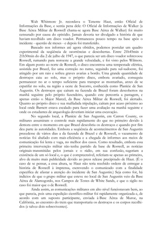 Walt Whitmore Jr. recordava o Tenente Haut, então Oficial de
Informações da Base, e sentia pena dele: O Oficial de Informações de Walker (a
Base Aérea Militar de Roswell chama-se agora Base Aérea de Walker) foi muito
censurado por causa do episódio. Jamais deveria ter divulgado a história de que
haviam recolhido um disco voador. Permaneceu pouco tempo na base após o
incidente - questão de meses - e depois foi transferido.
Baseado nos informes até agora obtidos, podemos postular um quadro
experimental da seqüência de ocorrências e descobertas. Entre 21h45min e
21h50min do dia 2 de julho de 1947, o que parecia ser um disco voador sobrevoou
Roswell, rumando para noroeste a grande velocidade, e foi visto pelos Wilmots.
Em algum ponto ao norte de Roswell, o disco encontrou uma tempestade elétrica,
assistida por Brazel, fez uma correção no rumo, seguindo para sul-sudoeste, foi
atingido por um raio e sofreu graves avarias a bordo. Uma grande quantidade de
destroços caiu ao solo, mas o próprio disco, embora avariado, conseguiu
permanecer no ar o tempo suficiente para transpor as montanhas, antes de se
espatifar no solo, na região a oeste de Socorro, conhecida como Planície de San
Augustin. Os destroços que caíram na fazenda de Brazel foram descobertos na
manhã seguinte pelo próprio fazendeiro, quando este percorria a pastagem, e
apenas então o Major Marcel, da Base Aérea Militar de Roswell, foi alertado.
Quanto ao próprio disco e sua malfadada tripulação, caíram por acaso próximo ao
local onde Barnett estava escalado para fazer uma avaliação na manhã seguinte e
onde os estudantes de arqueologia deveriam iniciar uma escavação.
No segundo local, a Planície de San Augustin, em Catron County, os
militares assumiram o controle mais rapidamente do que no primeiro devido à
demora entre o momento em que Brazel descobriu os destroços e quando por fim
deu parte às autoridades. Embora a seqüência de acontecimentos de San Augustin
precedesse de vários dias a da fazenda de Brazel e de Roswell, o vazamento de
notícias foi abafado com mais eficiência e a chegada de informes aos meios de
comunicação foi lenta e vaga, no melhor dos casos. Como resultado, embora essa
primeira intervenção militar não tenha partido da base de Roswell, as notícias
originais transmitidas pelos jornais e o rádio, em sua confusão, sugeriam a
existência de um só local e, o que é compreensível, referiam-se apenas ao primeiro,
alvo de muito mais publicidade devido ao press release precipitado de Haut. (É o
caso de se pensar, a essa altura, se Haut não teria recebido ordens de entregar a
história de Roswell à imprensa, escrevendo o comunicado com a finalidade
específica de afastar a atenção do incidente de San Augustin.) Seja como for, há
indícios de que o grupo militar que esteve no local de San Augustin veio da Base
Aérea de Alamogordo, nos Campos de Testes de White Sands, e que o sigilo no
caso foi maior que o de Roswell.
Ainda assim, as comunicações militares em alto nível funcionavam bem, ao
que parecia, pois uma expedição científico-militar foi rapidamente organizada e, de
acordo com um suposto participante, enviada à Base Aérea de Muroc, na
Califórnia, ao encontro do trem que transportaria os destroços e os corpos recolhi-
dos (e talvez dois sobreviventes).
 